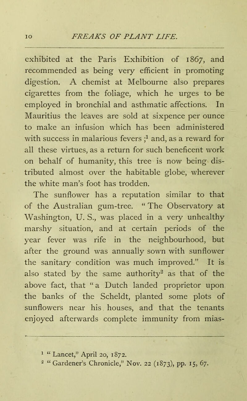 exhibited at the Paris Exhibition of 1867, and recommended as being very efficient in promoting digestion. A chemist at Melbourne also prepares cigarettes from the foliage, which he urges to be employed in bronchial and asthmatic affections. In Mauritius the leaves are sold at sixpence per ounce to make an infusion which has been administered with success in malarious fevers j1 and, as a reward for all these virtues, as a return for such beneficent work on behalf of humanity, this tree is now being dis- tributed almost over the habitable globe, wherever the white man’s foot has trodden. The sunflower has a reputation similar to that of the Australian gum-tree. “ The Observatory at Washington, U. S., was placed in a very unhealthy marshy situation, and at certain periods of the year fever was rife in the neighbourhood, but after the ground was annually sown with sunflower the sanitary condition was much improved.” It is also stated by the same authority2 as that of the above fact, that “ a Dutch landed proprietor upon the banks of the Scheldt, planted some plots of sunflowers near his houses, and that the tenants enjoyed afterwards complete immunity from mias- 1 “ Lancet,” April 20, 1872. 2 “ Gardener’s Chronicle,” Nov. 22 (1873), PP- *5> 87.