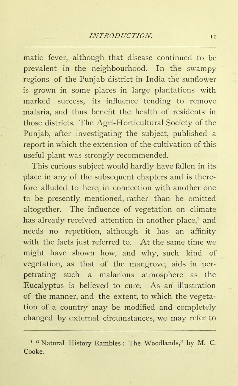 matic fever, although that disease continued to be prevalent in the neighbourhood. In the swampy regions of the Punjab district in India the sunflower is grown in some places in large plantations with marked success, its influence tending to remove malaria, and thus benefit the health of residents in those districts. The Agri-Horticultural Society of the Punjab, after investigating the subject, published a report in which the extension of the cultivation of this useful plant was strongly recommended. This curious subject would hardly have fallen in its place in any of the subsequent chapters and is there- fore alluded to here, in connection with another one to be presently mentioned, rather than be omitted altogether. The influence of vegetation on climate has already received attention in another place,1 and needs no repetition, although it has an affinity with the facts just referred to. At the same time we might have shown how, and why, such kind of vegetation, as that of the mangrove, aids in per- petrating such a malarious atmosphere as the Eucalyptus is believed to cure. As an illustration of the manner, and the extent, to which the vegeta- tion of a country may be modified and completely changed by external circumstances, we may refer to 1 “Natural History Rambles: The Woodlands,” by M. C. Cooke.
