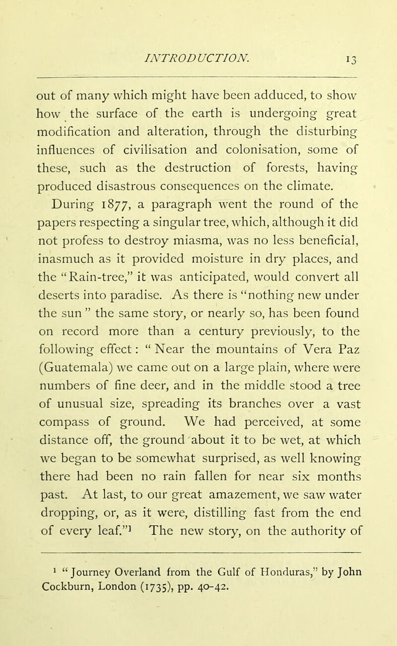 out of many which might have been adduced, to show how the surface of the earth is undergoing great modification and alteration, through the disturbing influences of civilisation and colonisation, some of these, such as the destruction of forests, having produced disastrous consequences on the climate. During 1877, a paragraph went the round of the papers respecting a singular tree, which, although it did not profess to destroy miasma, was no less beneficial, inasmuch as it provided moisture in dry places, and the “Rain-tree,” it was anticipated, would convert all deserts into paradise. As there is “nothing new under the sun ” the same story, or nearly so, has been found on record more than a century previously, to the following effect: “ Near the mountains of Vera Paz (Guatemala) we came out on a large plain, where were numbers of fine deer, and in the middle stood a tree of unusual size, spreading its branches over a vast compass of ground. We had perceived, at some distance off, the ground about it to be wet, at which we began to be somewhat surprised, as well knowing there had been no rain fallen for near six months past. At last, to our great amazement, we saw water dropping, or, as it were, distilling fast from the end of every leaf.”1 The new story, on the authority of 1 “Journey Overland from the Gulf of Honduras,” by John Cockburn, London (1735), pp. 40-42.