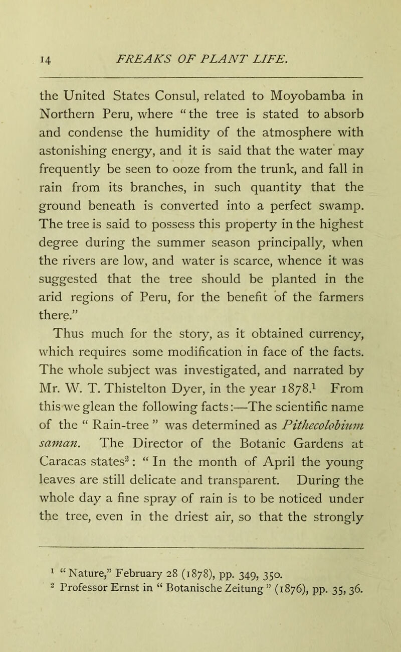 the United States Consul, related to Moyobamba in Northern Peru, where “the tree is stated to absorb and condense the humidity of the atmosphere with astonishing energy, and it is said that the water may frequently be seen to ooze from the trunk, and fall in rain from its branches, in such quantity that the ground beneath is converted into a perfect swamp. The tree is said to possess this property in the highest degree during the summer season principally, when the rivers are low, and water is scarce, whence it was suggested that the tree should be planted in the arid regions of Peru, for the benefit of the farmers there.” Thus much for the story, as it obtained currency, which requires some modification in face of the facts. The whole subject was investigated, and narrated by Mr. W. T. Thistelton Dyer, in the year 1878/1 From this we glean the following facts:—The scientific name of the “ Rain-tree ” was determined as Pithecolobium saman. The Director of the Botanic Gardens at Caracas states2: “ In the month of April the young leaves are still delicate and transparent. During the whole day a fine spray of rain is to be noticed under the tree, even in the driest air, so that the strongly 1 “ Nature,” February 28 (1878), pp. 349, 350.