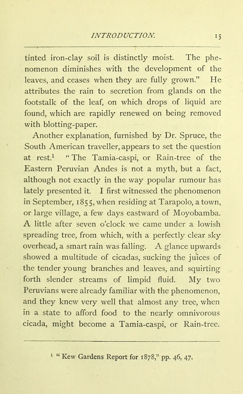 IS tinted iron-clay soil is distinctly moist. The phe- nomenon diminishes with the development of the leaves, and ceases when they are fully grown.” He attributes the rain to secretion from glands on the footstalk of the leaf, on which drops of liquid are found, which are rapidly renewed on being removed with blotting-paper. Another explanation, furnished by Dr. Spruce, the South American traveller, appears to set the question at rest.1 “The Tamia-caspi, or Rain-tree of the Eastern Peruvian Andes is not a myth, but a fact, although not exactly in the way popular rumour has lately presented it. I first witnessed the phenomenon in September, 185 5, when residing at Tarapolo, a town, or large village, a few days eastward of Moyobamba. A little after seven o’clock we came under a lowish spreading tree, from which, with a perfectly clear sky overhead, a smart rain was falling. A glance upwards showed a multitude of cicadas, sucking the juices of the tender young branches and leaves, and squirting forth slender streams of limpid fluid. My two Peruvians were already familiar with the phenomenon, and they knew very well that almost any tree, when in a state to afford food to the nearly omnivorous cicada, might become a Tamia-caspi, or Rain-tree. 1 “ Kew Gardens Report for 1878,” pp. 46, 47.