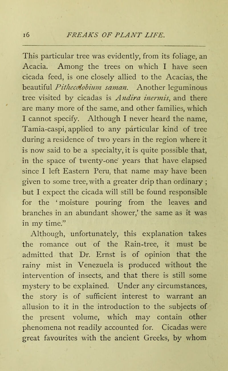 This particular tree was evidently, from its foliage, an Acacia. Among the trees on which I have seen cicada feed, is one closely allied to the Acacias, the beautiful Pithecdiobiwn saman. Another leguminous tree visited by cicadas is Andira inermis, and there are many more of the same, and other families, which I cannot specify. Although I never heard the name, Tamia-caspi, applied to any particular kind of tree during a residence of two years in the region where it is now said to be a specialty, it is quite possible that, in the space of twenty-one' years that have elapsed since I left Eastern Peru, that name may have been given to some tree, with a greater drip than ordinary ; but I expect the cicada will still be found responsible for the ‘ moisture pouring from the leaves and branches in an abundant shower,’ the same as it was in my time.” Although, unfortunately, this explanation takes the romance out of the Rain-tree, it must be admitted that Dr. Ernst is of opinion that the rainy mist in Venezuela is produced without the intervention of insects, and that there is still some mystery to be explained. Under any circumstances, the story is of sufficient interest to warrant an allusion to it in the introduction to the subjects of the present volume, which may contain other phenomena not readily accounted for. Cicadas were great favourites with the ancient Greeks, by whom