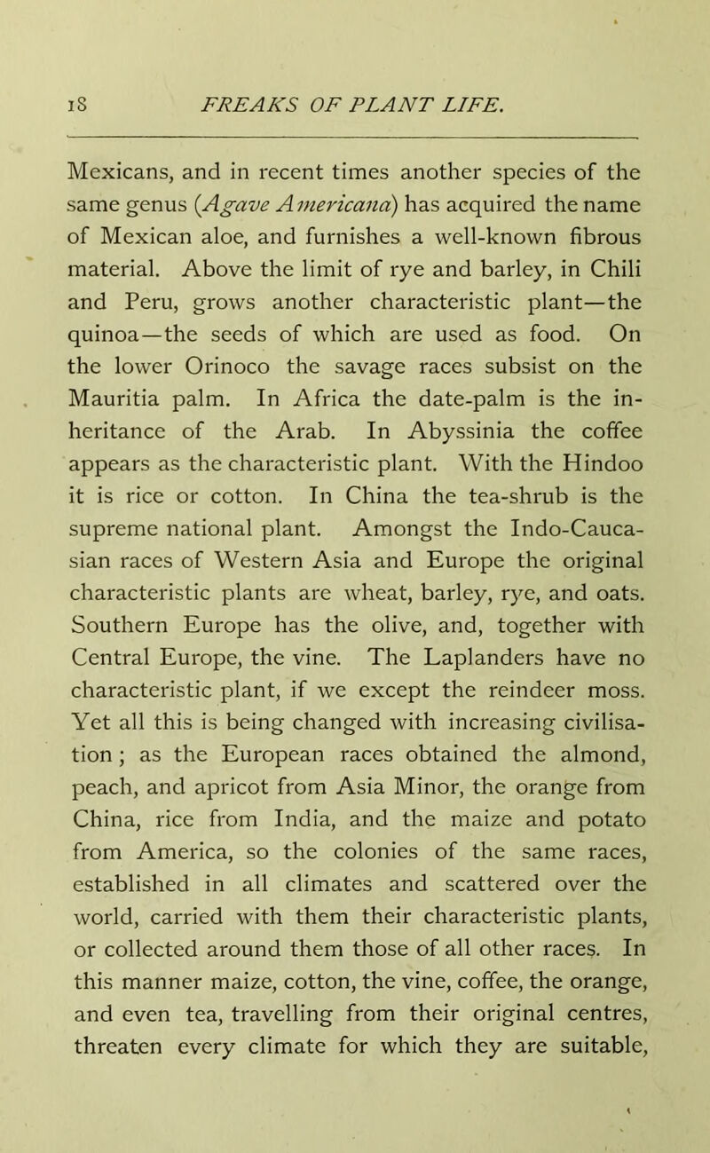 Mexicans, and in recent times another species of the same genus {Agave Americana) has acquired the name of Mexican aloe, and furnishes a well-known fibrous material. Above the limit of rye and barley, in Chili and Peru, grows another characteristic plant—the quinoa—the seeds of which are used as food. On the lower Orinoco the savage races subsist on the Mauritia palm. In Africa the date-palm is the in- heritance of the Arab. In Abyssinia the coffee appears as the characteristic plant. With the Hindoo it is rice or cotton. In China the tea-shrub is the supreme national plant. Amongst the Indo-Cauca- sian races of Western Asia and Europe the original characteristic plants are wheat, barley, rye, and oats. Southern Europe has the olive, and, together with Central Europe, the vine. The Laplanders have no characteristic plant, if we except the reindeer moss. Yet all this is being changed with increasing civilisa- tion ; as the European races obtained the almond, peach, and apricot from Asia Minor, the orange from China, rice from India, and the maize and potato from America, so the colonies of the same races, established in all climates and scattered over the world, carried with them their characteristic plants, or collected around them those of all other races. In this manner maize, cotton, the vine, coffee, the orange, and even tea, travelling from their original centres, threaten every climate for which they are suitable,