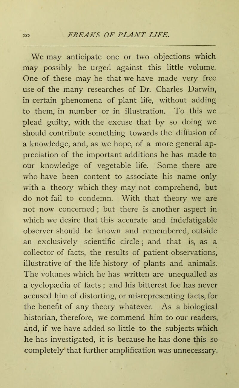 We may anticipate one or two objections which may possibly be urged against this little volume. One of these may be that we have made very free use of the many researches of Dr. Charles Darwin, in certain phenomena of plant life, without adding to them, in number or in illustration. To this we plead guilty, with the excuse that by so doing we should contribute something towards the diffusion of a knowledge, and, as we hope, of a more general ap- preciation of the important additions he has made to our knowledge of vegetable life. Some there are who have been content to associate his name only with a theory which they may not comprehend, but do not fail to condemn. With that theory we are not now concerned; but there is another aspect in which we desire that this accurate and indefatigable observer should be known and remembered, outside an exclusively scientific circle; and that is, as a collector of facts, the results of patient observations, illustrative of the life history of plants and animals. The volumes which he has written are unequalled as a cyclopaedia of facts ; and his bitterest foe has never accused him of distorting, or misrepresenting facts, for the benefit of any theory whatever. As a biological historian, therefore, we commend him to our readers, and, if we have added so little to the subjects which he has investigated, it is because he has done this so completely that further amplification was unnecessary.