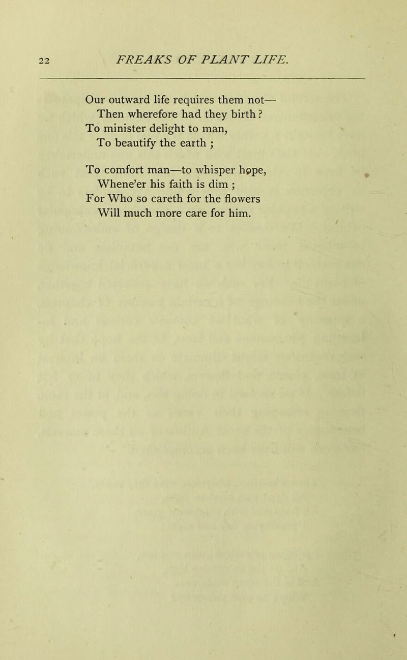Our outward life requires them not— Then wherefore had they birth ? To minister delight to man, To beautify the earth ; To comfort man—to whisper hope, Whene’er his faith is dim ; For Who so careth for the flowers Will much more care for him.