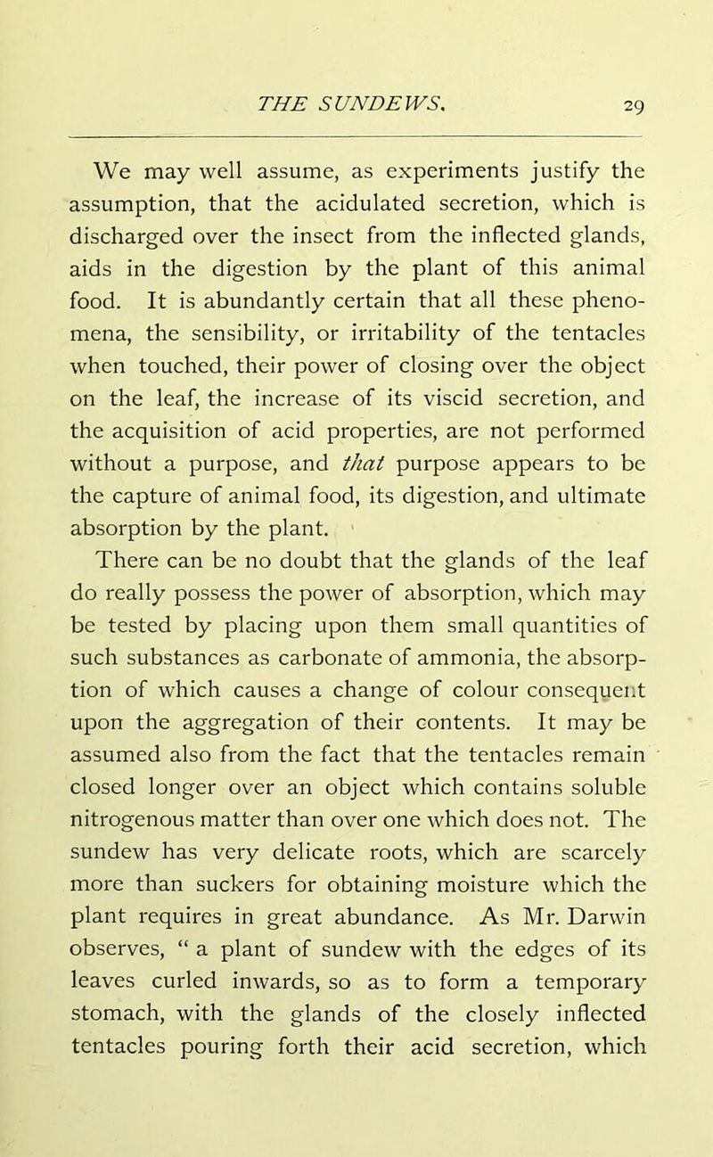 We may well assume, as experiments justify the assumption, that the acidulated secretion, which is discharged over the insect from the inflected glands, aids in the digestion by the plant of this animal food. It is abundantly certain that all these pheno- mena, the sensibility, or irritability of the tentacles when touched, their power of closing over the object on the leaf, the increase of its viscid secretion, and the acquisition of acid properties, are not performed without a purpose, and that purpose appears to be the capture of animal food, its digestion, and ultimate absorption by the plant. There can be no doubt that the glands of the leaf do really possess the power of absorption, which may be tested by placing upon them small quantities of such substances as carbonate of ammonia, the absorp- tion of which causes a change of colour consequent upon the aggregation of their contents. It may be assumed also from the fact that the tentacles remain closed longer over an object which contains soluble nitrogenous matter than over one which does not. The sundew has very delicate roots, which are scarcely more than suckers for obtaining moisture which the plant requires in great abundance. As Mr. Darwin observes, “ a plant of sundew with the edges of its leaves curled inwards, so as to form a temporary stomach, with the glands of the closely inflected tentacles pouring forth their acid secretion, which