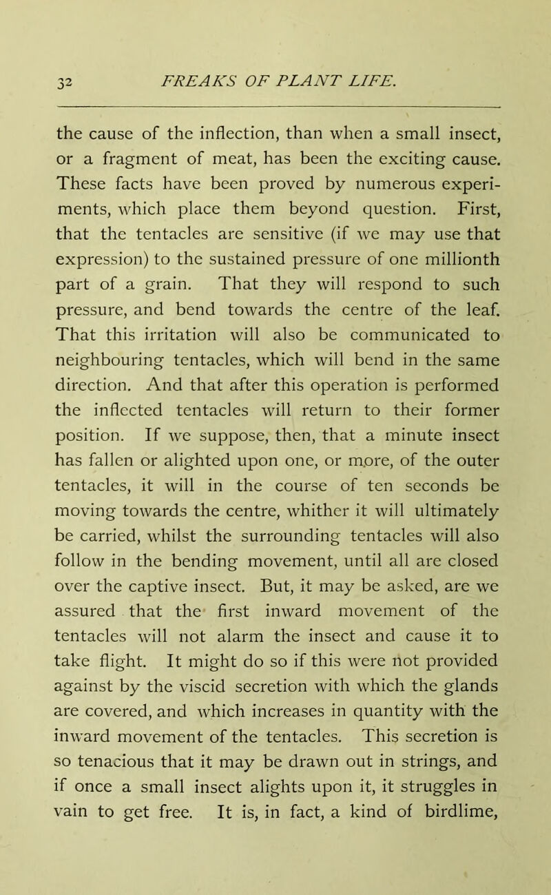 the cause of the inflection, than when a small insect, or a fragment of meat, has been the exciting cause. These facts have been proved by numerous experi- ments, which place them beyond question. First, that the tentacles are sensitive (if we may use that expression) to the sustained pressure of one millionth part of a grain. That they will respond to such pressure, and bend towards the centre of the leaf. That this irritation will also be communicated to neighbouring tentacles, which will bend in the same direction. And that after this operation is performed the inflected tentacles will return to their former position. If we suppose, then, that a minute insect has fallen or alighted upon one, or m.ore, of the outer tentacles, it will in the course of ten seconds be moving towards the centre, whither it will ultimately be carried, whilst the surrounding tentacles will also follow in the bending movement, until all are closed over the captive insect. But, it may be asked, are we assured that the first inward movement of the tentacles will not alarm the insect and cause it to take flight. It might do so if this were not provided against by the viscid secretion with which the glands are covered, and which increases in quantity with the inward movement of the tentacles. This secretion is so tenacious that it may be drawn out in strings, and if once a small insect alights upon it, it struggles in vain to get free. It is, in fact, a kind of birdlime,