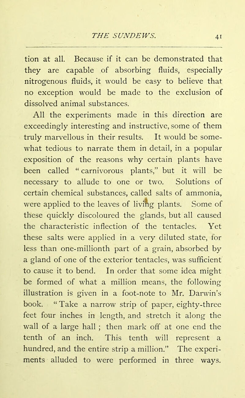 tion at all. Because if it can be demonstrated that they are capable of absorbing fluids, especially nitrogenous fluids, it would be easy to believe that no exception would be made to the exclusion of dissolved animal substances. All the experiments made in this direction are exceedingly interesting and instructive, some of them truly marvellous in their results. It would be some- what tedious to narrate them in detail, in a popular exposition of the reasons why certain plants have been called “ carnivorous plants,” but it will be necessary to allude to one or two. Solutions of certain chemical substances, called salts of ammonia, were applied to the leaves of living plants. Some of these quickly discoloured the glands, but all caused the characteristic inflection of the tentacles. Yet these salts were applied in a very diluted state, for less than one-millionth part of a grain, absorbed by a gland of one of the exterior tentacles, was sufficient to cause it to bend. In order that some idea might be formed of what a million means, the following illustration is given in a foot-note to Mr. Darwin’s book. “Take a narrow strip of paper, eighty-three feet four inches in length, and stretch it along the wall of a large hall ; then mark off at one end the tenth of an inch. This tenth will represent a hundred, and the entire strip a million.” The experi- ments alluded to were performed in three ways.