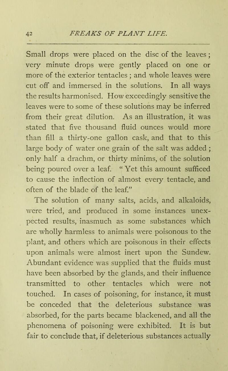 Small drops were placed on the disc of the leaves; very minute drops were gently placed on one or more of the exterior tentacles ; and whole leaves were cut off and immersed in the solutions. In all ways the results harmonised. How exceedingly sensitive the leaves were to some of these solutions may be inferred from their great dilution. As an illustration, it was stated that five thousand fluid ounces would more than fill a thirty-one gallon cask, and that to this large body of water one grain of the salt was added ; only half a drachm, or thirty minims, of the solution being poured over a leaf. “ Yet this amount sufficed to cause the inflection of almost every tentacle, and often of the blade of the leaf.” The solution of many salts, acids, and alkaloids, were tried, and produced in some instances unex- pected results, inasmuch as some substances which are wholly harmless to animals were poisonous to the plant, and others which are poisonous in their effects upon animals were almost inert upon the Sundew. Abundant evidence was supplied that the fluids must have been absorbed by the glands, and their influence transmitted to other tentacles which were not touched. In cases of poisoning, for instance, it must be conceded that the deleterious substance was absorbed, for the parts became blackened, and all the phenomena of poisoning were exhibited. It is but fair to conclude that, if deleterious substances actually