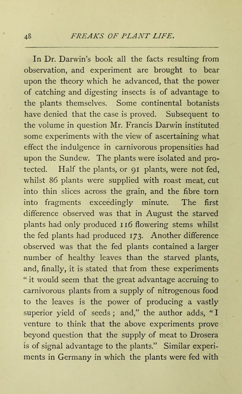 In Dr. Darwin’s book all the facts resulting from observation, and experiment are brought to bear upon the theory which he advanced, that the power of catching and digesting insects is of advantage to the plants themselves. Some continental botanists have denied that the case is proved. Subsequent to the volume in question Mr. Francis Darwin instituted some experiments with the view of ascertaining what effect the indulgence in carnivorous propensities had upon the Sundew. The plants were isolated and pro- tected. Half the plants, or 91 plants, were not fed, whilst 86 plants were supplied with roast meat, cut into thin slices across the grain, and the fibre torn into fragments exceedingly minute. The first difference observed was that in August the starved plants had only produced 116 flowering stems whilst the fed plants had produced 173. Another difference observed was that the fed plants contained a larger number of healthy leaves than the starved plants, and, finally, it is stated that from these experiments “ it would seem that the great advantage accruing to carnivorous plants from a supply of nitrogenous food to the leaves is the power of producing a vastly superior yield of seeds ; and,” the author adds, “ I venture to think that the above experiments prove beyond question that the supply of meat to Drosera is of signal advantage to the plants.” Similar experi- ments in Germany in which the plants were fed with