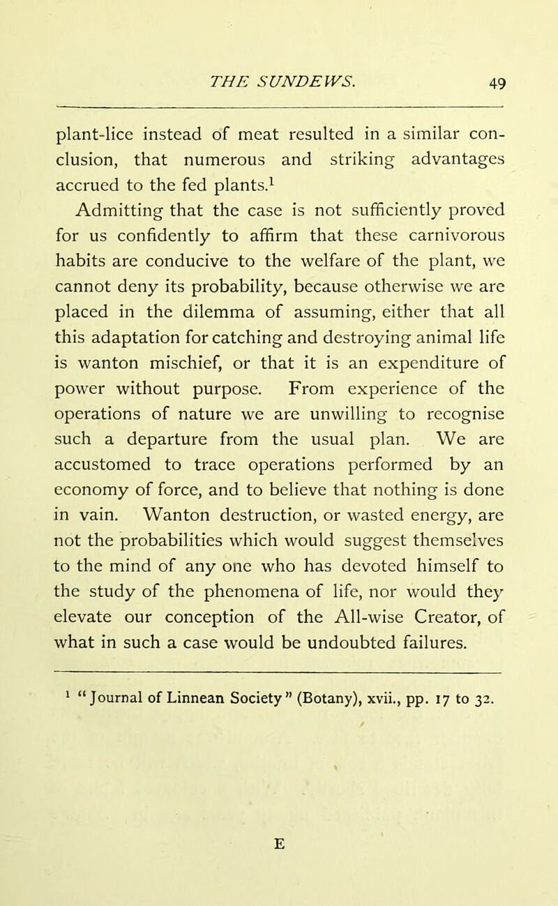 plant-lice instead of meat resulted in a similar con- clusion, that numerous and striking advantages accrued to the fed plants.1 Admitting that the case is not sufficiently proved for us confidently to affirm that these carnivorous habits are conducive to the welfare of the plant, we cannot deny its probability, because otherwise we are placed in the dilemma of assuming, either that all this adaptation for catching and destroying animal life is wanton mischief, or that it is an expenditure of power without purpose. From experience of the operations of nature we are unwilling to recognise such a departure from the usual plan. We are accustomed to trace operations performed by an economy of force, and to believe that nothing is done in vain. Wanton destruction, or wasted energy, are not the probabilities which would suggest themselves to the mind of any one who has devoted himself to the study of the phenomena of life, nor would they elevate our conception of the All-wise Creator, of what in such a case would be undoubted failures. 1 “Journal of Linnean Society” (Botany), xvii., pp. 17 to 32. E