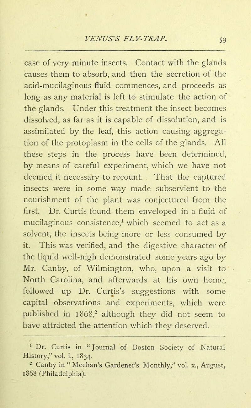 case of very minute insects. Contact with the glands causes them to absorb, and then the secretion of the acid-mucilaginous fluid commences, and proceeds as long as any material is left to stimulate the action of the glands. Under this treatment the insect becomes dissolved, as far as it is capable of dissolution, and is assimilated by the leaf, this action causing aggrega- tion of the protoplasm in the cells of the glands. All these steps in the process have been determined, by means of careful experiment, which we have not deemed it necessary to recount. That the captured insects were in some way made subservient to the nourishment of the plant was conjectured from the first. Dr. Curtis found them enveloped in a fluid of mucilaginous consistence,1 which seemed to act as a solvent, the insects being more or less consumed by it. This was verified, and the digestive character of the liquid well-nigh demonstrated some years ago by Mr. Canby, of Wilmington, who, upon a visit to North Carolina, and afterwards at his own home, followed up Dr. Curtis’s suggestions with some capital observations and experiments, which were published in 1868,2 although they did not seem to have attracted the attention which they deserved. 1 Dr. Curtis in “Journal of Boston Society of Natural History,” vol. i., 1834. 2 Canby in “ Meehan’s Gardener’s Monthly,” vol. x., August, 1868 (Philadelphia).