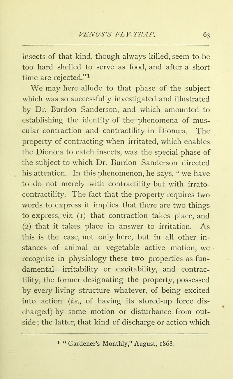 insects of that kind, though always killed, seem to be too hard shelled to serve as food, and after a short time are rejected.”1 We may here allude to that phase of the subject which was so successfully investigated and illustrated by Dr. Burdon Sanderson, and which amounted to establishing the identity of the phenomena of mus- cular contraction and contractility in Dioncea. The property of contracting when irritated, which enables the Dionoea to catch insects, was the special phase of the subject to which Dr. Burdon Sanderson directed his attention. In this phenomenon, he says, “ we have to do not merely with contractility but with irrato- contractility. The fact that the property requires two words to express it implies that there are two things to express, viz. (1) that contraction takes place, and (2) that it takes place in answer to irritation. As this is the case, not only here, but in all other in- stances of animal or vegetable active motion, we recognise in physiology these two properties as fun- damental—irritability or excitability, and contrac- tility, the former designating the property, possessed by every living structure whatever, of being excited into action (i.e., of having its stored-up force dis- charged) by some motion or disturbance from out- side; the latter, that kind of discharge or action which 1 “Gardener’s Monthly,” August, 1868,