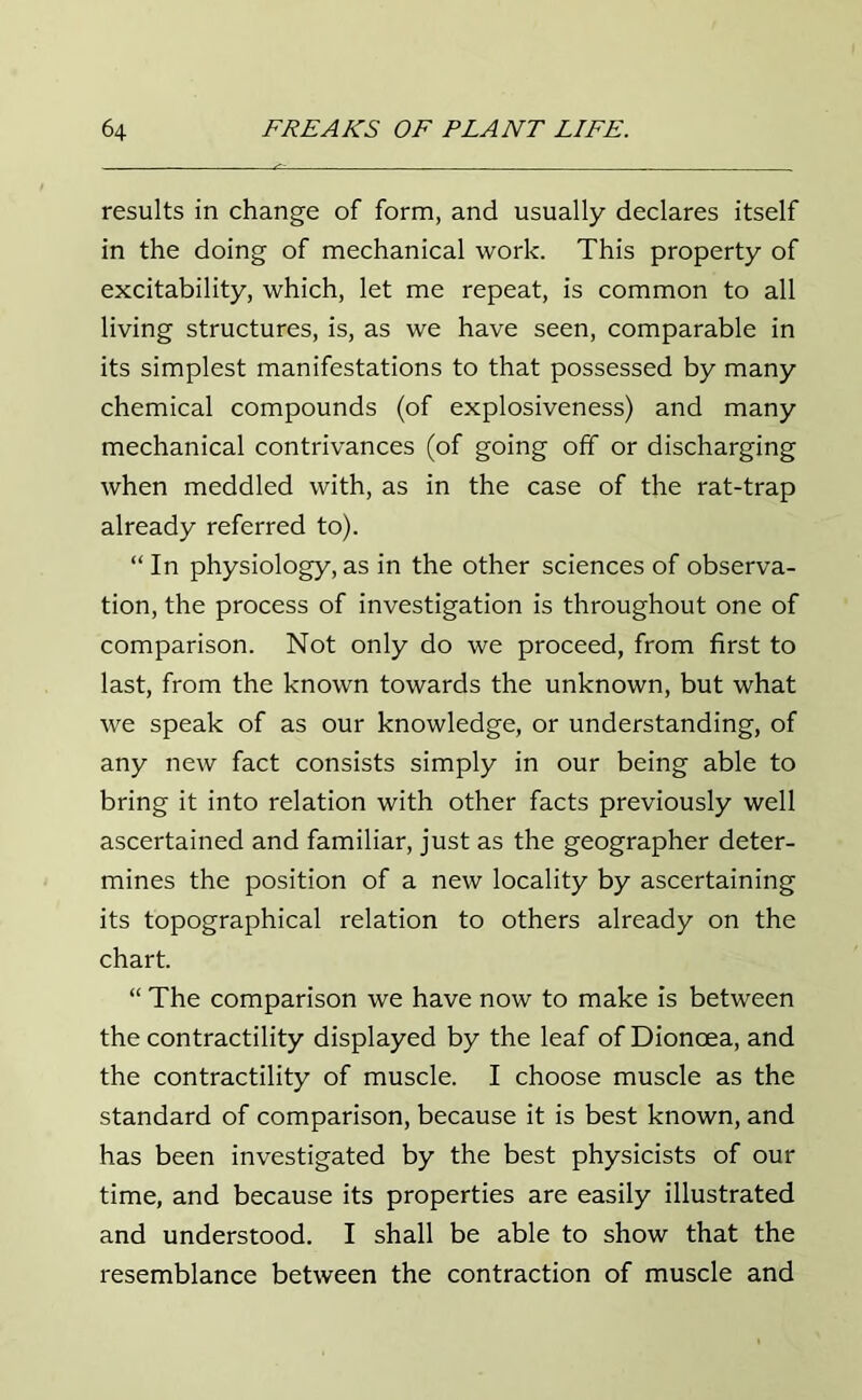 results in change of form, and usually declares itself in the doing of mechanical work. This property of excitability, which, let me repeat, is common to all living structures, is, as we have seen, comparable in its simplest manifestations to that possessed by many chemical compounds (of explosiveness) and many mechanical contrivances (of going off or discharging when meddled with, as in the case of the rat-trap already referred to). “ In physiology, as in the other sciences of observa- tion, the process of investigation is throughout one of comparison. Not only do we proceed, from first to last, from the known towards the unknown, but what we speak of as our knowledge, or understanding, of any new fact consists simply in our being able to bring it into relation with other facts previously well ascertained and familiar, just as the geographer deter- mines the position of a new locality by ascertaining its topographical relation to others already on the chart. “ The comparison we have now to make is between the contractility displayed by the leaf of Dioncea, and the contractility of muscle. I choose muscle as the standard of comparison, because it is best known, and has been investigated by the best physicists of our time, and because its properties are easily illustrated and understood. I shall be able to show that the resemblance between the contraction of muscle and