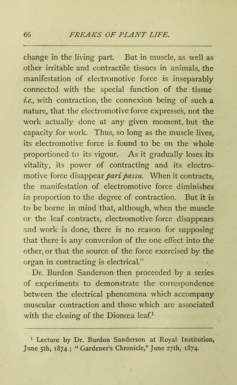 change in the living part. But in muscle, as well as other irritable and contractile tissues in animals, the manifestation of electromotive force is inseparably- connected with the special function of the tissue i.e., with contraction, the connexion being of such a nature, that the electromotive force expresses, not the work actually done at any given moment, but the capacity for work. Thus, so long as the muscle lives, its electromotive force is found to be on the whole proportioned to its vigour. As it gradually loses its vitality, its power of contracting and its electro- motive force disappear pari passu. When it contracts, the manifestation of electromotive force diminishes in proportion to the degree of contraction. But it is to be borne in mind that, although, when the muscle or the leaf contracts, electromotive force disappears and work is done, there is no reason for supposing that there is any conversion of the one effect into the other, or that the source of the force exercised by the organ in contracting is electrical.” Dr. Burdon Sanderson then proceeded by a series of experiments to demonstrate the correspondence between the electrical phenomena which accompany muscular contraction and those which are associated with the closing of the Dionoea leaf.1 1 Lecture by Dr. Burdon Sanderson at Royal Institution, June 5th, 1874 ; “ Gardener’s Chronicle,” June 27th, 1874.