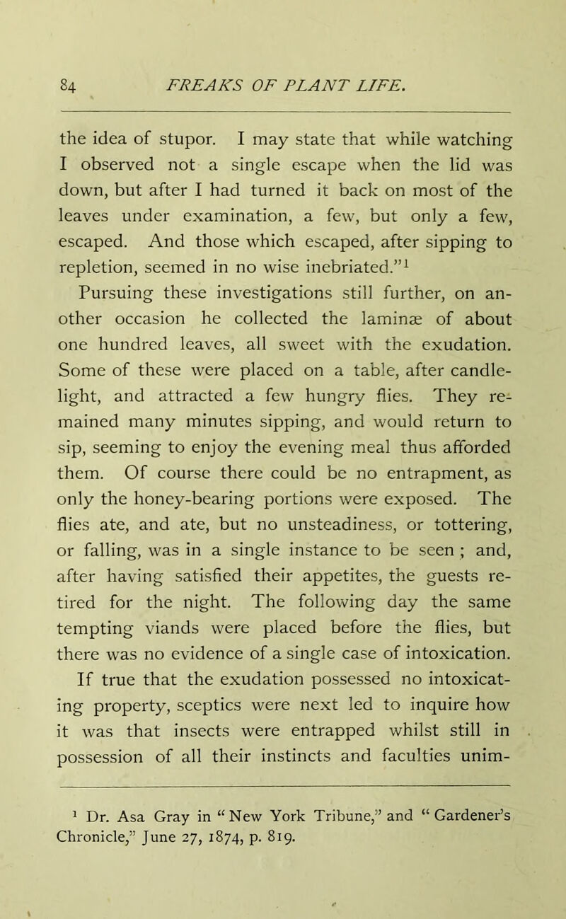 the idea of stupor. I may state that while watching I observed not a single escape when the lid was down, but after I had turned it back on most of the leaves under examination, a few, but only a few, escaped. And those which escaped, after sipping to repletion, seemed in no wise inebriated.”1 Pursuing these investigations still further, on an- other occasion he collected the laminae of about one hundred leaves, all sweet with the exudation. Some of these were placed on a table, after candle- light, and attracted a few hungry flies. They re- mained many minutes sipping, and would return to sip, seeming to enjoy the evening meal thus afforded them. Of course there could be no entrapment, as only the honey-bearing portions were exposed. The flies ate, and ate, but no unsteadiness, or tottering, or falling, was in a single instance to be seen ; and, after having satisfied their appetites, the guests re- tired for the night. The following day the same tempting viands were placed before the flies, but there was no evidence of a single case of intoxication. If true that the exudation possessed no intoxicat- ing property, sceptics were next led to inquire how it was that insects were entrapped whilst still in possession of all their instincts and faculties unim- 1 Dr. Asa Gray in “New York Tribune,” and “ Gardener’s Chronicle,” June 27, 1874, p. 819.