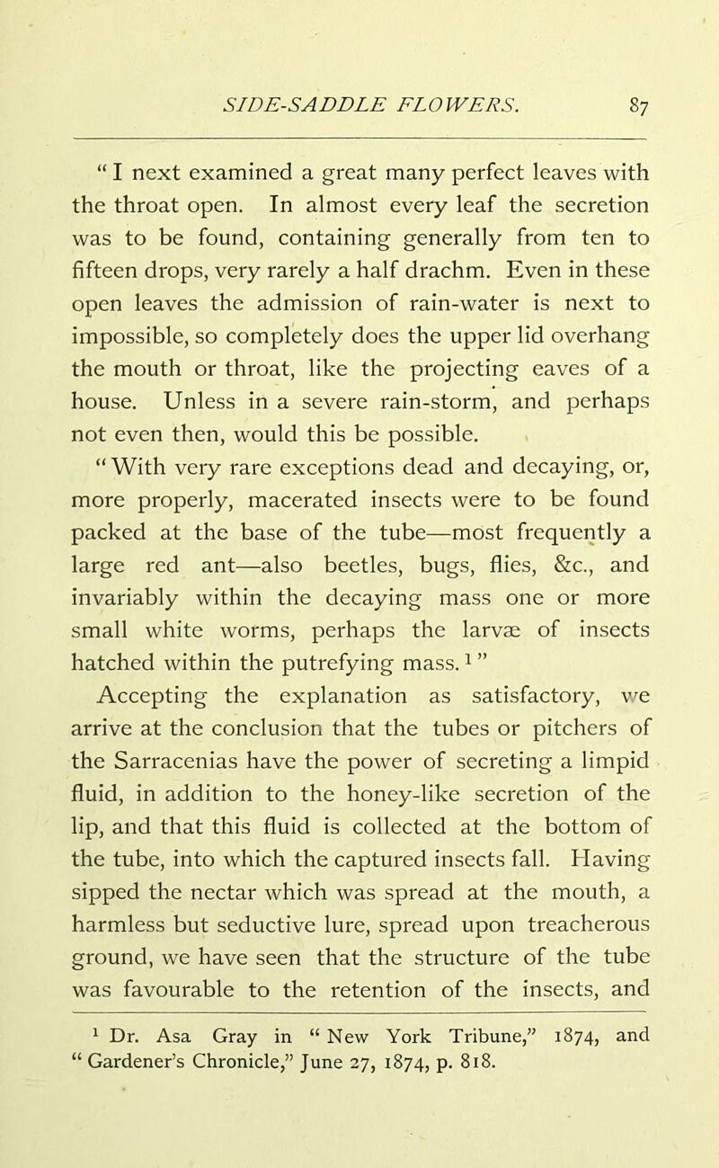 “ I next examined a great many perfect leaves with the throat open. In almost every leaf the secretion was to be found, containing generally from ten to fifteen drops, very rarely a half drachm. Even in these open leaves the admission of rain-water is next to impossible, so completely does the upper lid overhang the mouth or throat, like the projecting eaves of a house. Unless in a severe rain-storm, and perhaps not even then, would this be possible. “ With very rare exceptions dead and decaying, or, more properly, macerated insects were to be found packed at the base of the tube—most frequently a large red ant—also beetles, bugs, flies, &c., and invariably within the decaying mass one or more small white worms, perhaps the larvae of insects hatched within the putrefying mass.1 ” Accepting the explanation as satisfactory, we arrive at the conclusion that the tubes or pitchers of the Sarracenias have the power of secreting a limpid fluid, in addition to the honey-like secretion of the lip, and that this fluid is collected at the bottom of the tube, into which the captured insects fall. Having sipped the nectar which was spread at the mouth, a harmless but seductive lure, spread upon treacherous ground, we have seen that the structure of the tube was favourable to the retention of the insects, and 1 Dr. Asa Gray in “ New York Tribune,” 1874, and “ Gardener’s Chronicle,” June 27, 1874, p. 818.