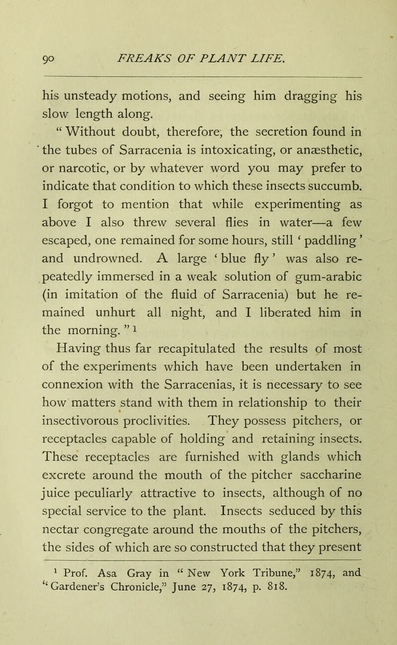 his unsteady motions, and seeing him dragging his slow length along. “ Without doubt, therefore, the secretion found in ' the tubes of Sarracenia is intoxicating, or anaesthetic, or narcotic, or by whatever word you may prefer to indicate that condition to which these insects succumb. I forgot to mention that while experimenting as above I also threw several flies in water—a few escaped, one remained for some hours, still ‘ paddling ’ and undrowned. A large ‘ blue fly ’ was also re- peatedly immersed in a weak solution of gum-arabic (in imitation of the fluid of Sarracenia) but he re- mained unhurt all night, and I liberated him in the morning. ”1 Having thus far recapitulated the results of most of the experiments which have been undertaken in connexion with the Sarracenias, it is necessary to see how matters stand with them in relationship to their insectivorous proclivities. They possess pitchers, or receptacles capable of holding and retaining insects. These receptacles are furnished with glands which excrete around the mouth of the pitcher saccharine juice peculiarly attractive to insects, although of no special service to the plant. Insects seduced by this nectar congregate around the mouths of the pitchers, the sides of which are so constructed that they present 1 Prof. Asa Gray in “ New York Tribune,” 1874, and “Gardener’s Chronicle,” June 27, 1874, p. 818.