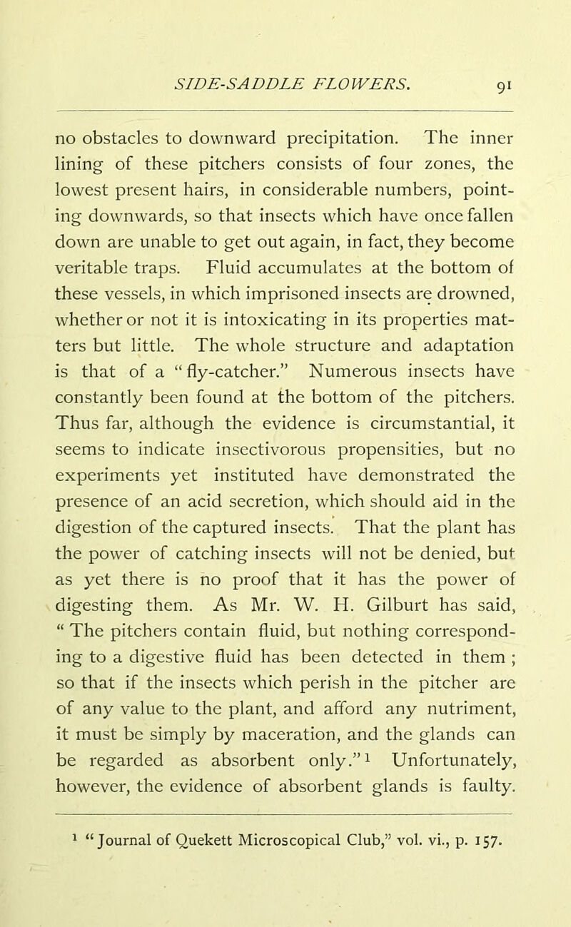 no obstacles to downward precipitation. The inner lining of these pitchers consists of four zones, the lowest present hairs, in considerable numbers, point- ing downwards, so that insects which have once fallen down are unable to get out again, in fact, they become veritable traps. Fluid accumulates at the bottom of these vessels, in which imprisoned insects are drowned, whether or not it is intoxicating in its properties mat- ters but little. The whole structure and adaptation is that of a “fly-catcher.” Numerous insects have constantly been found at the bottom of the pitchers. Thus far, although the evidence is circumstantial, it seems to indicate insectivorous propensities, but no experiments yet instituted have demonstrated the presence of an acid secretion, which should aid in the digestion of the captured insects. That the plant has the power of catching insects will not be denied, but as yet there is no proof that it has the power of digesting them. As Mr. W. H. Gilburt has said, “ The pitchers contain fluid, but nothing correspond- ing to a digestive fluid has been detected in them ; so that if the insects which perish in the pitcher are of any value to the plant, and afford any nutriment, it must be simply by maceration, and the glands can be regarded as absorbent only.”1 Unfortunately, however, the evidence of absorbent glands is faulty. 1 “Journal of Quekett Microscopical Club,” vol. vi., p. 157.