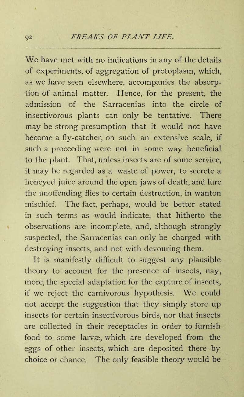 We have met with no indications in any of the details of experiments, of aggregation of protoplasm, which, as we have seen elsewhere, accompanies the absorp- tion of animal matter. Hence, for the present, the admission of the Sarracenias into the circle of insectivorous plants can only be tentative. There may be strong presumption that it would not have become a fly-catcher, on such an extensive scale, if such a proceeding were not in some way beneficial to the plant. That, unless insects are of some service, it may be regarded as a waste of power, to secrete a honeyed juice around the open jaws of death, and lure the unoffending flies to certain destruction, in wanton mischief. The fact, perhaps, would be better stated in such terms as would indicate, that hitherto the observations are incomplete, and, although strongly suspected, the Sarracenias can only be charged with destroying insects, and not with devouring them. It is manifestly difficult to suggest any plausible theory to account for the presence of insects, nay, more, the special adaptation for the capture of insects, if we reject the carnivorous hypothesis. We could not accept the suggestion that they simply store up insects for certain insectivorous birds, nor that insects are collected in their receptacles in order to furnish food to some larvae, which are developed from the eggs of other insects, which are deposited there by choice or chance. The only feasible theory would be