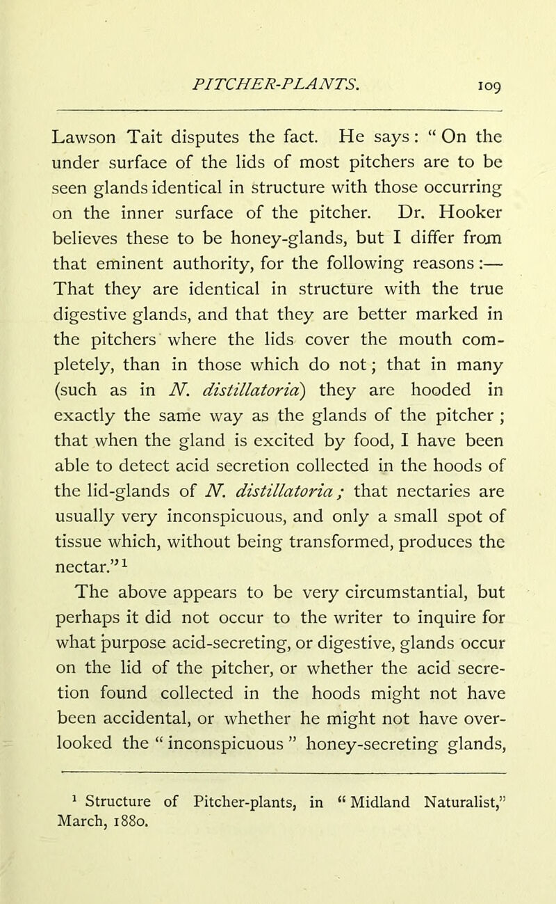 Lawson Tait disputes the fact. He says: “ On the under surface of the lids of most pitchers are to be seen glands identical in structure with those occurring on the inner surface of the pitcher. Dr. Hooker believes these to be honey-glands, but I differ from that eminent authority, for the following reasons:— That they are identical in structure with the true digestive glands, and that they are better marked in the pitchers where the lids cover the mouth com- pletely, than in those which do not; that in many (such as in N. distillatorici) they are hooded in exactly the same way as the glands of the pitcher ; that when the gland is excited by food, I have been able to detect acid secretion collected in the hoods of the lid-glands of N. distillatoria; that nectaries are usually very inconspicuous, and only a small spot of tissue which, without being transformed, produces the nectar.”1 The above appears to be very circumstantial, but perhaps it did not occur to the writer to inquire for what purpose acid-secreting, or digestive, glands occur on the lid of the pitcher, or whether the acid secre- tion found collected in the hoods might not have been accidental, or whether he might not have over- looked the “ inconspicuous ” honey-secreting glands, 1 Structure of Pitcher-plants, in “ Midland Naturalist,” March, 1880.