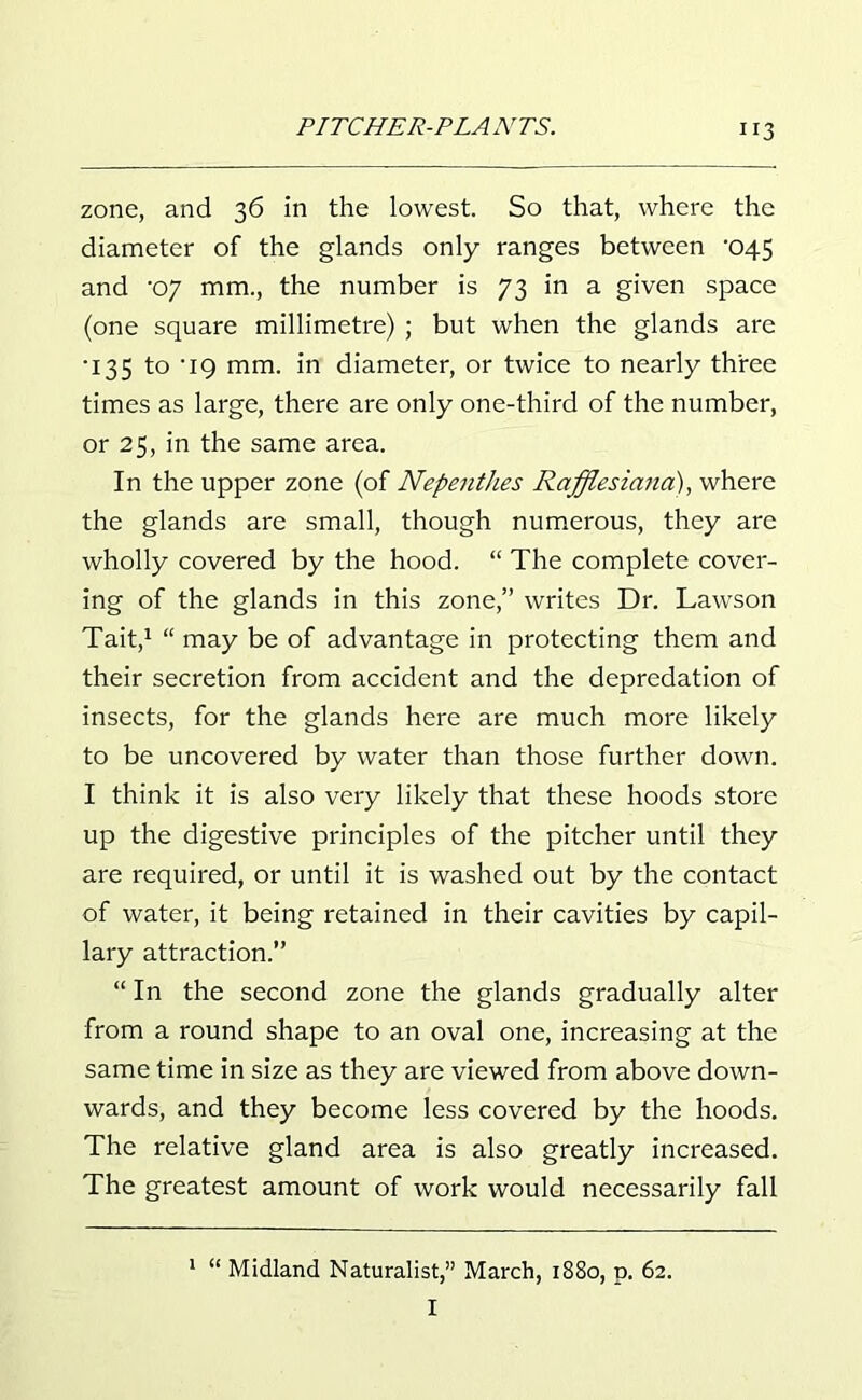 zone, and 36 in the lowest. So that, where the diameter of the glands only ranges between ’045 and 'oy mm., the number is 73 in a given space (one square millimetre) ; but when the glands are •135 to ‘19 mm. in diameter, or twice to nearly three times as large, there are only one-third of the number, or 25, in the same area. In the upper zone (of Nepenthes Rafflesiana), where the glands are small, though numerous, they are wholly covered by the hood. “ The complete cover- ing of the glands in this zone,” writes Dr. Lawson Tait,* 1 “ may be of advantage in protecting them and their secretion from accident and the depredation of insects, for the glands here are much more likely to be uncovered by water than those further down. I think it is also very likely that these hoods store up the digestive principles of the pitcher until they are required, or until it is washed out by the contact of water, it being retained in their cavities by capil- lary attraction.” “ In the second zone the glands gradually alter from a round shape to an oval one, increasing at the same time in size as they are viewed from above down- wards, and they become less covered by the hoods. The relative gland area is also greatly increased. The greatest amount of work would necessarily fall 1 “ Midland Naturalist,” March, 1880, p. 62. I