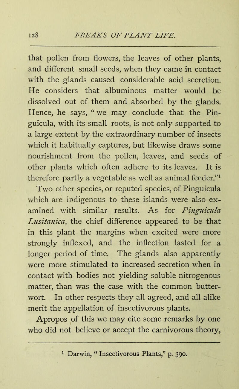 that pollen from flowers, the leaves of other plants, and different small seeds, when they came in contact with the glands caused considerable acid secretion. He considers that albuminous matter would be dissolved out of them and absorbed by the glands. Hence, he says, “ we may conclude that the Pin- guicula, with its small roots, is not only supported to a large extent by the extraordinary number of insects which it habitually captures, but likewise draws some nourishment from the pollen, leaves, and seeds of other plants which often adhere to its leaves. It is therefore partly a vegetable as well as animal feeder.”1 Two other species, or reputed species, of Pinguicula which are indigenous to these islands were also ex- amined with similar results. As for Pinguicula Liisitanica, the chief difference appeared to be that in this plant the margins when excited were more strongly indexed, and the inflection lasted for a longer period of time. The glands also apparently were more stimulated to increased secretion when in contact with bodies not yielding soluble nitrogenous matter, than was the case with the common butter- wort. In other respects they all agreed, and all alike merit the appellation of insectivorous plants. Apropos of this we may cite some remarks by one who did not believe or accept the carnivorous theory,