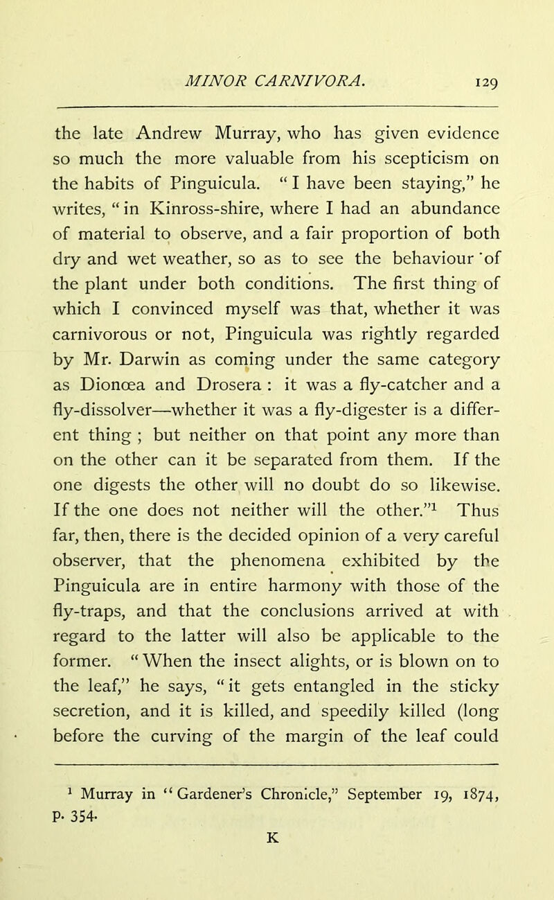 the late Andrew Murray, who has given evidence so much the more valuable from his scepticism on the habits of Pinguicula. “ I have been staying,” he writes, “ in Kinross-shire, where I had an abundance of material to observe, and a fair proportion of both dry and wet weather, so as to see the behaviour ‘of the plant under both conditions. The first thing of which I convinced myself was that, whether it was carnivorous or not, Pinguicula was rightly regarded by Mr. Darwin as coming under the same category as Dioncea and Drosera : it was a fly-catcher and a fly-dissolver—whether it was a fly-digester is a differ- ent thing ; but neither on that point any more than on the other can it be separated from them. If the one digests the other will no doubt do so likewise. If the one does not neither will the other.”1 Thus far, then, there is the decided opinion of a very careful observer, that the phenomena exhibited by the Pinguicula are in entire harmony with those of the fly-traps, and that the conclusions arrived at with regard to the latter will also be applicable to the former. “ When the insect alights, or is blown on to the leaf,” he says, “ it gets entangled in the sticky secretion, and it is killed, and speedily killed (long before the curving of the margin of the leaf could 1 Murray in “Gardener’s Chronicle,” September 19, 1874, P- 354- K