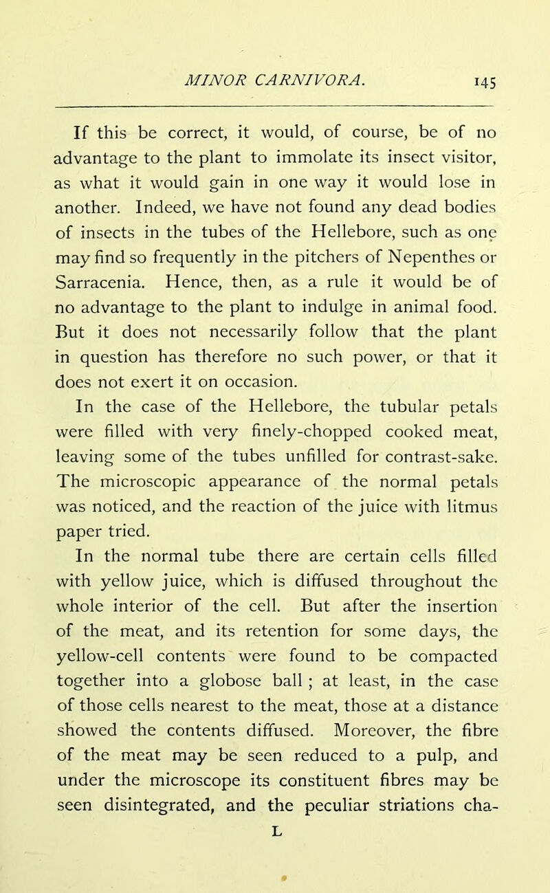 If this be correct, it would, of course, be of no advantage to the plant to immolate its insect visitor, as what it would gain in one way it would lose in another. Indeed, we have not found any dead bodies of insects in the tubes of the Hellebore, such as one may find so frequently in the pitchers of Nepenthes or Sarracenia. Hence, then, as a rule it would be of no advantage to the plant to indulge in animal food. But it does not necessarily follow that the plant in question has therefore no such power, or that it does not exert it on occasion. In the case of the Hellebore, the tubular petals were filled with very finely-chopped cooked meat, leaving some of the tubes unfilled for contrast-sake. The microscopic appearance of the normal petals was noticed, and the reaction of the juice with litmus paper tried. In the normal tube there are certain cells filled with yellow juice, which is diffused throughout the whole interior of the cell. But after the insertion of the meat, and its retention for some days, the yellow-cell contents were found to be compacted together into a globose ball ; at least, in the case of those cells nearest to the meat, those at a distance showed the contents diffused. Moreover, the fibre of the meat may be seen reduced to a pulp, and under the microscope its constituent fibres may be seen disintegrated, and the peculiar striations cha- L