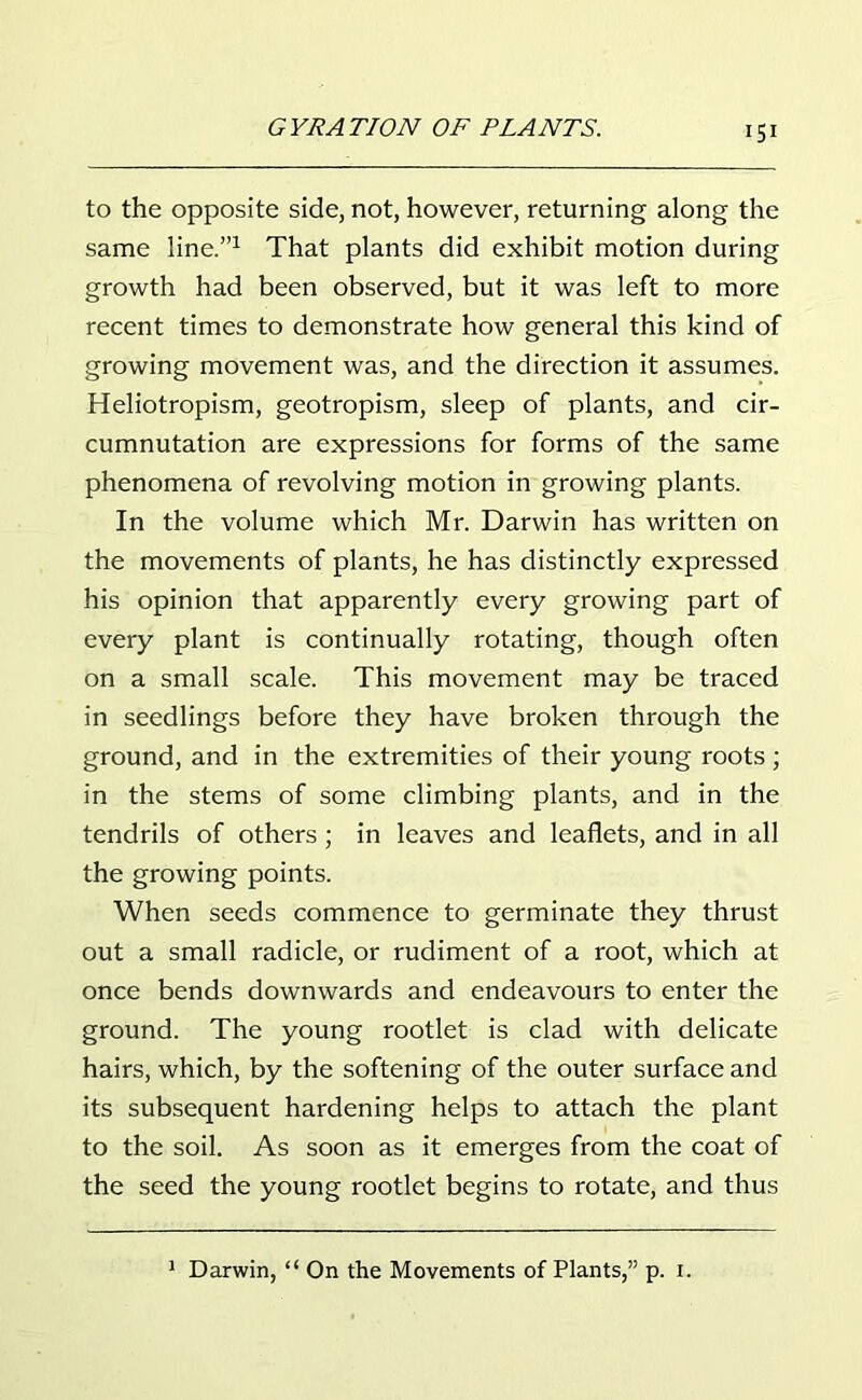 to the opposite side, not, however, returning along the same line.”1 That plants did exhibit motion during growth had been observed, but it was left to more recent times to demonstrate how general this kind of growing movement was, and the direction it assumes. Heliotropism, geotropism, sleep of plants, and cir- cumnutation are expressions for forms of the same phenomena of revolving motion in growing plants. In the volume which Mr. Darwin has written on the movements of plants, he has distinctly expressed his opinion that apparently every growing part of every plant is continually rotating, though often on a small scale. This movement may be traced in seedlings before they have broken through the ground, and in the extremities of their young roots ; in the stems of some climbing plants, and in the tendrils of others; in leaves and leaflets, and in all the growing points. When seeds commence to germinate they thrust out a small radicle, or rudiment of a root, which at once bends downwards and endeavours to enter the ground. The young rootlet is clad with delicate hairs, which, by the softening of the outer surface and its subsequent hardening helps to attach the plant to the soil. As soon as it emerges from the coat of the seed the young rootlet begins to rotate, and thus