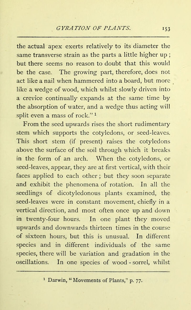 the actual apex exerts relatively to its diameter the same transverse strain as the parts a little higher up ; but there seems no reason to doubt that this would be the case. The growing part, therefore, does not act like a nail when hammered into a board, but more like a wedge of wood, which whilst slowly driven into a crevice continually expands at the same time by the absorption of water, and a wedge thus acting will split even a mass of rock.” 1 From the seed upwards rises the short rudimentary stem which supports the cotyledons, or seed-leaves. This short stem (if present) raises the cotyledons above the surface of the soil through which it breaks in the form of an arch. When the cotyledons, or seed-leaves, appear, they are at first vertical, with their faces applied to each other; but they soon separate and exhibit the phenomena of rotation. In all the seedlings of dicotyledonous plants examined, the seed-leaves were in constant movement, chiefly in a vertical direction, and most often once up and down in twenty-four hours. In one plant they moved upwards and downwards thirteen times in the course of sixteen hours, but this is unusual. In different species and in different individuals of the same species, there will be variation and gradation in the oscillations. In one species of wood-sorrel, whilst