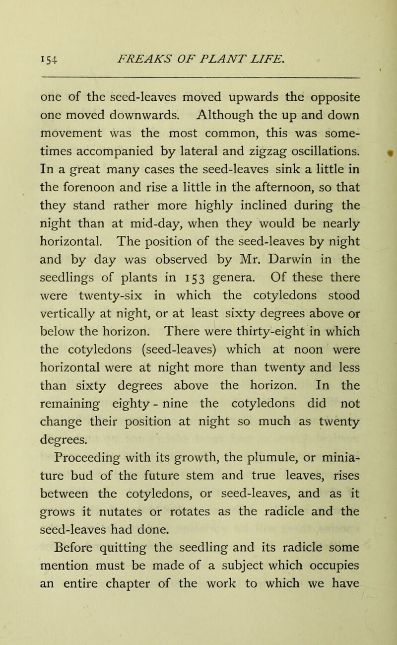 one of the seed-leaves moved upwards the opposite one moved downwards. Although the up and down movement was the most common, this was some- times accompanied by lateral and zigzag oscillations. In a great many cases the seed-leaves sink a little in the forenoon and rise a little in the afternoon, so that they stand rather more highly inclined during the night than at mid-day, when they would be nearly horizontal. The position of the seed-leaves by night and by day was observed by Mr. Darwin in the seedlings of plants in 153 genera. Of these there were twenty-six in which the cotyledons stood vertically at night, or at least sixty degrees above or below the horizon. There were thirty-eight in which the cotyledons (seed-leaves) which at noon were horizontal were at night more than twenty and less than sixty degrees above the horizon. In the remaining eighty - nine the cotyledons did not change their position at night so much as twenty degrees. Proceeding with its growth, the plumule, or minia- ture bud of the future stem and true leaves, rises between the cotyledons, or seed-leaves, and as it grows it nutates or rotates as the radicle and the seed-leaves had done. Before quitting the seedling and its radicle some mention must be made of a subject which occupies an entire chapter of the work to which we have