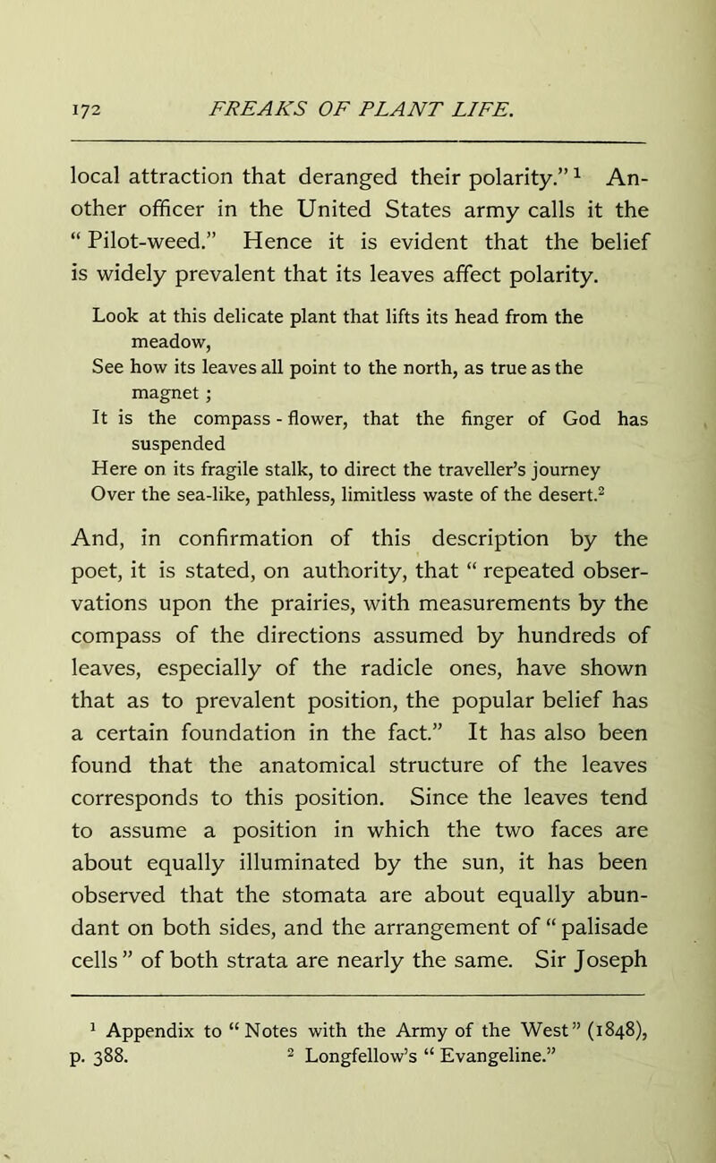 local attraction that deranged their polarity.”1 An- other officer in the United States army calls it the “ Pilot-weed.” Hence it is evident that the belief is widely prevalent that its leaves affect polarity. Look at this delicate plant that lifts its head from the meadow, See how its leaves all point to the north, as true as the magnet; It is the compass - flower, that the finger of God has suspended Here on its fragile stalk, to direct the traveller’s journey Over the sea-like, pathless, limitless waste of the desert.2 And, in confirmation of this description by the poet, it is stated, on authority, that “ repeated obser- vations upon the prairies, with measurements by the compass of the directions assumed by hundreds of leaves, especially of the radicle ones, have shown that as to prevalent position, the popular belief has a certain foundation in the fact.” It has also been found that the anatomical structure of the leaves corresponds to this position. Since the leaves tend to assume a position in which the two faces are about equally illuminated by the sun, it has been observed that the stomata are about equally abun- dant on both sides, and the arrangement of “ palisade cells” of both strata are nearly the same. Sir Joseph 1 Appendix to “Notes with the Army of the West” (1848), p. 388. 2 Longfellow’s “ Evangeline.”