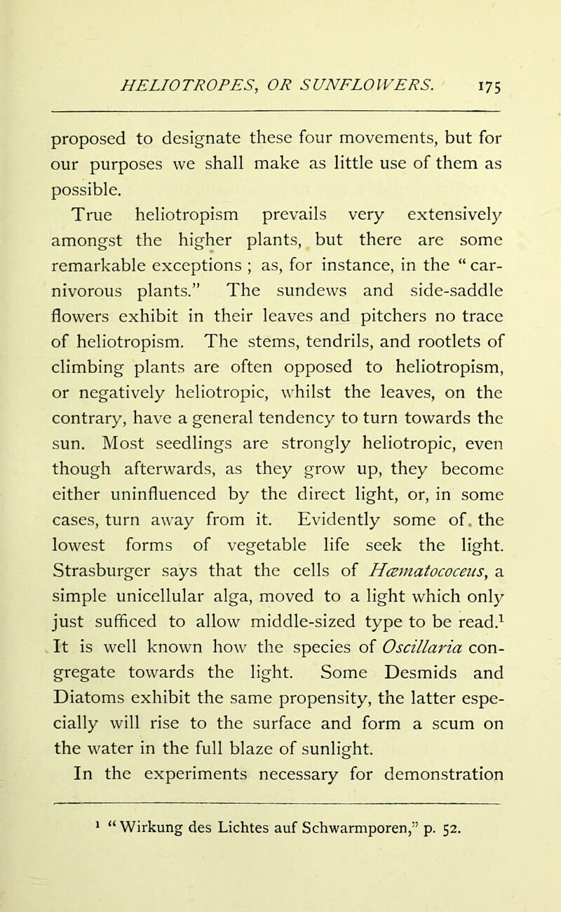 proposed to designate these four movements, but for our purposes we shall make as little use of them as possible. True heliotropism prevails very extensively amongst the higher plants, but there are some remarkable exceptions ; as, for instance, in the “ car- nivorous plants.” The sundews and side-saddle flowers exhibit in their leaves and pitchers no trace of heliotropism. The stems, tendrils, and rootlets of climbing plants are often opposed to heliotropism, or negatively heliotropic, whilst the leaves, on the contrary, have a general tendency to turn towards the sun. Most seedlings are strongly heliotropic, even though afterwards, as they grow up, they become either uninfluenced by the direct light, or, in some cases, turn away from it. Evidently some of the lowest forms of vegetable life seek the light. Strasburger says that the cells of Hcematococeus, a simple unicellular alga, moved to a light which only just sufficed to allow middle-sized type to be read.1 It is well known how the species of Oscillaria con- gregate towards the light. Some Desmids and Diatoms exhibit the same propensity, the latter espe- cially will rise to the surface and form a scum on the water in the full blaze of sunlight. In the experiments necessary for demonstration 1 “ Wirkung des Lichtes auf Schwarmporen,” p. 52.