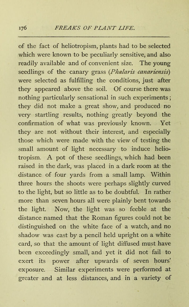 of the fact of heliotropism, plants had to be selected which were known to be peculiarly sensitive, and also readily available and of convenient size. The young seedlings of the canary grass (P/talaris canariensis) were selected as fulfilling the conditions, just after they appeared above the soil. Of course there was nothing particularly sensational in such experiments; they did not make a great show, and produced no very startling results, nothing greatly beyond the confirmation of what was previously known. Yet they are not without their interest, and especially those which were made with the view of testing the small amount of light necessary to induce helio- tropism. A pot of these seedlings, which had been raised in the dark, was placed in a dark room at the distance of four yards from a small lamp. Within three hours the shoots were perhaps slightly curved to the light, but so little as to be doubtful. In rather more than seven hours all were plainly bent towards the light. Now, the light was so feeble at the distance named that the Roman figures could not be distinguished on the white face of a watch, and no shadow was cast by a pencil held upright on a white card, so that the amount of light diffused must have been exceedingly small, and yet it did not fail to exert its power after upwards of seven hours’ exposure. Similar experiments were performed at greater and at less distances, and in a variety of
