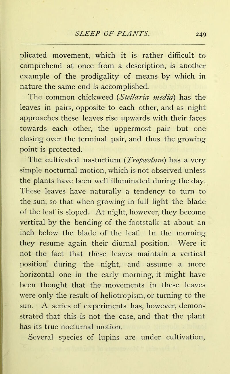 plicated movement, which it is rather difficult to comprehend at once from a description, is another example of the prodigality of means by which in nature the same end is accomplished. The common chickweed (Stellaria media) has the leaves in pairs, opposite to each other, and as night approaches these leaves rise upwards with their faces towards each other, the uppermost pair but one closing over the terminal pair, and thus the growing point is protected. The cultivated nasturtium (Tropoeolum) has a very simple nocturnal motion, which is not observed unless the plants have been well illuminated during the day. These leaves have naturally a tendency to turn to the sun, so that when growing in full light the blade of the leaf is sloped. At night, however, they become vertical by the bending of the footstalk at about an inch below the blade of the leaf. In the morning they resume again their diurnal position. Were it not the fact that these leaves maintain a vertical position during the night, and assume a more horizontal one in the early morning, it might have been thought that the movements in these leaves were only the result of heliotropism, or turning to the sun. A series of experiments has, however, demon- strated that this is not the case, and that the plant has its true nocturnal motion. Several species of lupins are under cultivation,
