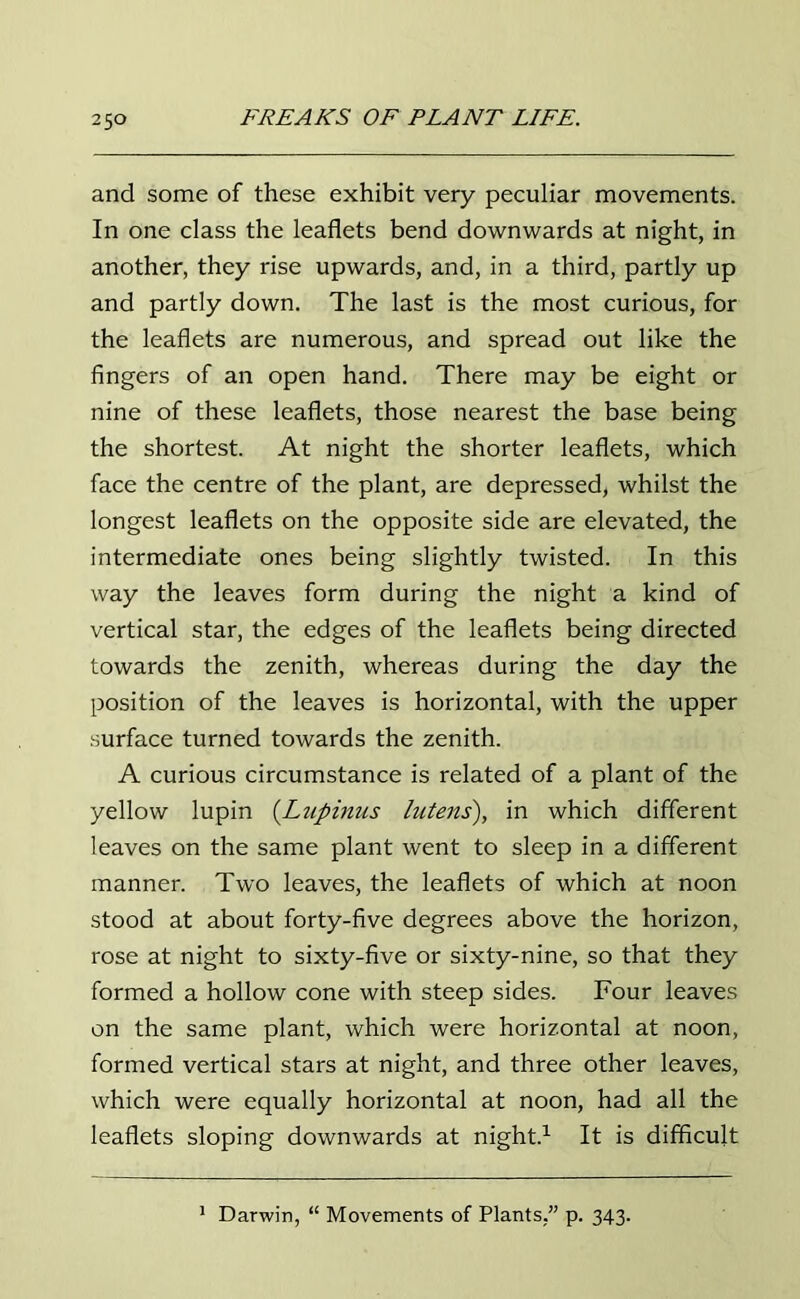 and some of these exhibit very peculiar movements. In one class the leaflets bend downwards at night, in another, they rise upwards, and, in a third, partly up and partly down. The last is the most curious, for the leaflets are numerous, and spread out like the fingers of an open hand. There may be eight or nine of these leaflets, those nearest the base being the shortest. At night the shorter leaflets, which face the centre of the plant, are depressed, whilst the longest leaflets on the opposite side are elevated, the intermediate ones being slightly twisted. In this way the leaves form during the night a kind of vertical star, the edges of the leaflets being directed towards the zenith, whereas during the day the position of the leaves is horizontal, with the upper surface turned towards the zenith. A curious circumstance is related of a plant of the yellow lupin (Lupinus lutens), in which different leaves on the same plant went to sleep in a different manner. Two leaves, the leaflets of which at noon stood at about forty-five degrees above the horizon, rose at night to sixty-five or sixty-nine, so that they formed a hollow cone with steep sides. Four leaves on the same plant, which were horizontal at noon, formed vertical stars at night, and three other leaves, which were equally horizontal at noon, had all the leaflets sloping downwards at night.1 It is difficult