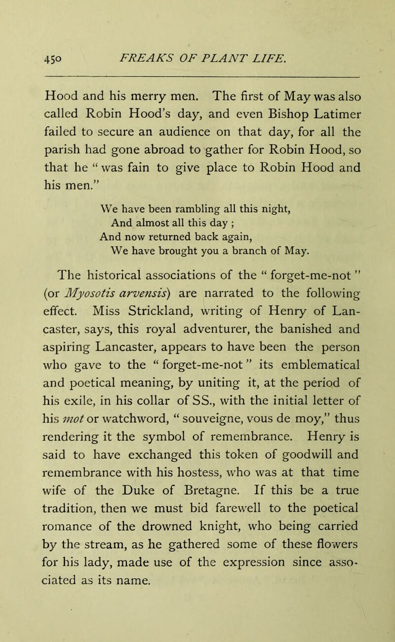 Hood and his merry men. The first of May was also called Robin Hood’s day, and even Bishop Latimer failed to secure an audience on that day, for all the parish had gone abroad to gather for Robin Hood, so that he “ was fain to give place to Robin Hood and his men.” We have been rambling all this night, And almost all this day ; And now returned back again, We have brought you a branch of May. The historical associations of the “ forget-me-not ” (or Myosotis arvensis) are narrated to the following effect. Miss Strickland, writing of Henry of Lan- caster, says, this royal adventurer, the banished and aspiring Lancaster, appears to have been the person who gave to the “ forget-me-not ” its emblematical and poetical meaning, by uniting it, at the period of his exile, in his collar of SS., with the initial letter of his mot or watchword, “ souveigne, vous de moy,” thus rendering it the symbol of remembrance. Henry is said to have exchanged this token of goodwill and remembrance with his hostess, who was at that time wife of the Duke of Bretagne. If this be a true tradition, then we must bid farewell to the poetical romance of the drowned knight, who being carried by the stream, as he gathered some of these flowers for his lady, made use of the expression since asso- ciated as its name.