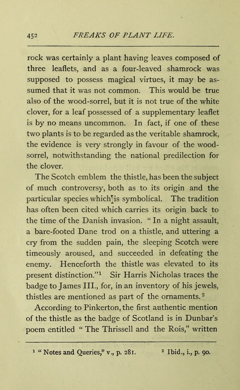 rock was certainly a plant having leaves composed of three leaflets, and as a four-leaved shamrock was supposed to possess magical virtues, it may be as- sumed that it was not common. This would be true also of the wood-sorrel, but it is not true of the white clover, for a leaf possessed of a supplementary leaflet is by no means uncommon. In fact, if one of these two plants is to be regarded as the veritable shamrock, the evidence is very strongly in favour of the wood- sorrel, notwithstanding the national predilection for the clover. The Scotch emblem the thistle, has been the subject of much controversy, both as to its origin and the particular species whichps symbolical. The tradition has often been cited which carries its origin back to the time of the Danish invasion. “ In a night assault, a bare-footed Dane trod on a thistle, and uttering a cry from the sudden pain, the sleeping Scotch were timeously aroused, and succeeded in defeating the enemy. Henceforth the thistle was elevated to its present distinction.”1 Sir Harris Nicholas traces the badge to James III., for, in an inventory of his jewels, thistles are mentioned as part of the ornaments.2 According to Pinkerton, the first authentic mention of the thistle as the badge of Scotland is in Dunbar’s poem entitled “ The Thrissell and the Rois,” written 1 “ Notes and Queries,” v., p. 281. 2 Ibid., i., p. 90.