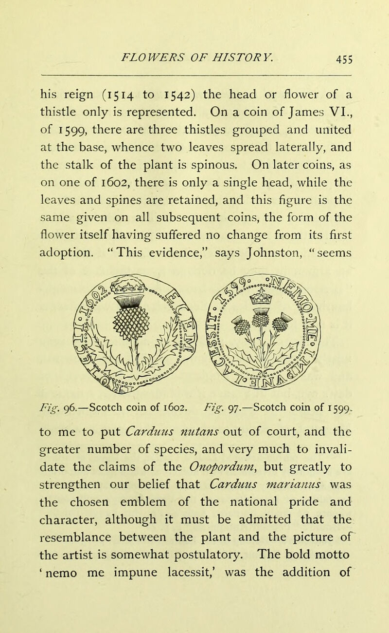 his reign (1514 to 1542) the head or flower of a thistle only is represented. On a coin of James VI., of 1599, there are three thistles grouped and united at the base, whence two leaves spread laterally, and the stalk of the plant is spinous. On later coins, as on one of 1602, there is only a single head, while the leaves and spines are retained, and this figure is the same given on all subsequent coins, the form of the flower itself having suffered no change from its first adoption. “This evidence,” says Johnston, “seems to me to put Carduus nutans out of court, and the greater number of species, and very much to invali- date the claims of the Onopordum, but greatly to strengthen our belief that Carduus marianus was the chosen emblem of the national pride and character, although it must be admitted that the resemblance between the plant and the picture of the artist is somewhat postulatory. The bold motto ‘ nemo me impune lacessit,’ was the addition of