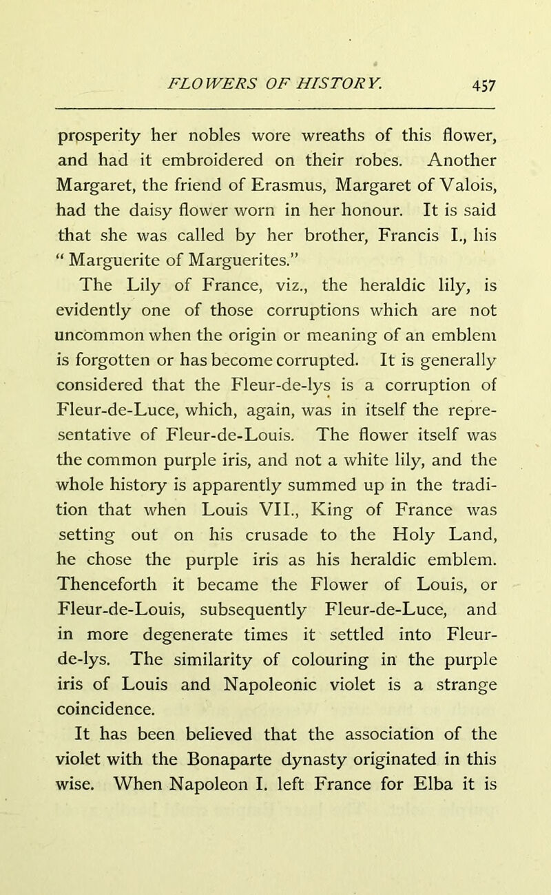 prosperity her nobles wore wreaths of this flower, and had it embroidered on their robes. Another Margaret, the friend of Erasmus, Margaret of Valois, had the daisy flower worn in her honour. It is said that she was called by her brother, Francis I., his “ Marguerite of Marguerites.” The Lily of France, viz., the heraldic lily, is evidently one of those corruptions which are not uncommon when the origin or meaning of an emblem is forgotten or has become corrupted. It is generally considered that the Fleur-de-lys is a corruption of Fleur-de-Luce, which, again, was in itself the repre- sentative of Fleur-de-Louis. The flower itself was the common purple iris, and not a white lily, and the whole history is apparently summed up in the tradi- tion that when Louis VII., King of France was setting out on his crusade to the Holy Land, he chose the purple iris as his heraldic emblem. Thenceforth it became the Flower of Louis, or Fleur-de-Louis, subsequently Fleur-de-Luce, and in more degenerate times it settled into Fleur- de-lys. The similarity of colouring in the purple iris of Louis and Napoleonic violet is a strange coincidence. It has been believed that the association of the violet with the Bonaparte dynasty originated in this wise. When Napoleon I. left France for Elba it is