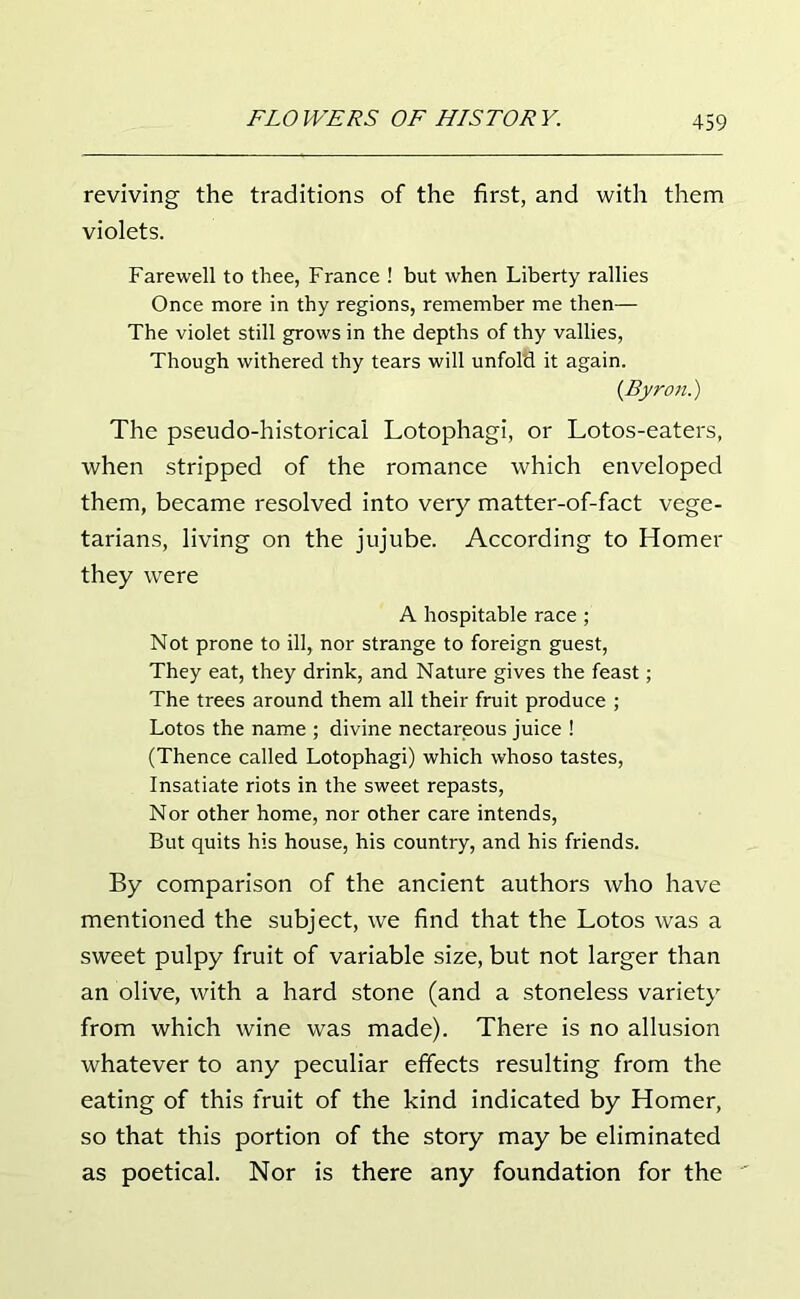 reviving the traditions of the first, and with them violets. Farewell to thee, France ! but when Liberty rallies Once more in thy regions, remember me then— The violet still grows in the depths of thy vallies, Though withered thy tears will unfol'd it again. {Byron.) The pseudo-historical Lotophagi, or Lotos-eaters, when stripped of the romance which enveloped them, became resolved into very matter-of-fact vege- tarians, living on the jujube. According to Homer they were A hospitable race; Not prone to ill, nor strange to foreign guest, They eat, they drink, and Nature gives the feast; The trees around them all their fruit produce ; Lotos the name ; divine nectareous juice ! (Thence called Lotophagi) which whoso tastes, Insatiate riots in the sweet repasts, Nor other home, nor other care intends, But quits his house, his country, and his friends. By comparison of the ancient authors who have mentioned the subject, we find that the Lotos was a sweet pulpy fruit of variable size, but not larger than an olive, with a hard stone (and a stoneless variety from which wine was made). There is no allusion whatever to any peculiar effects resulting from the eating of this fruit of the kind indicated by Homer, so that this portion of the story may be eliminated as poetical. Nor is there any foundation for the