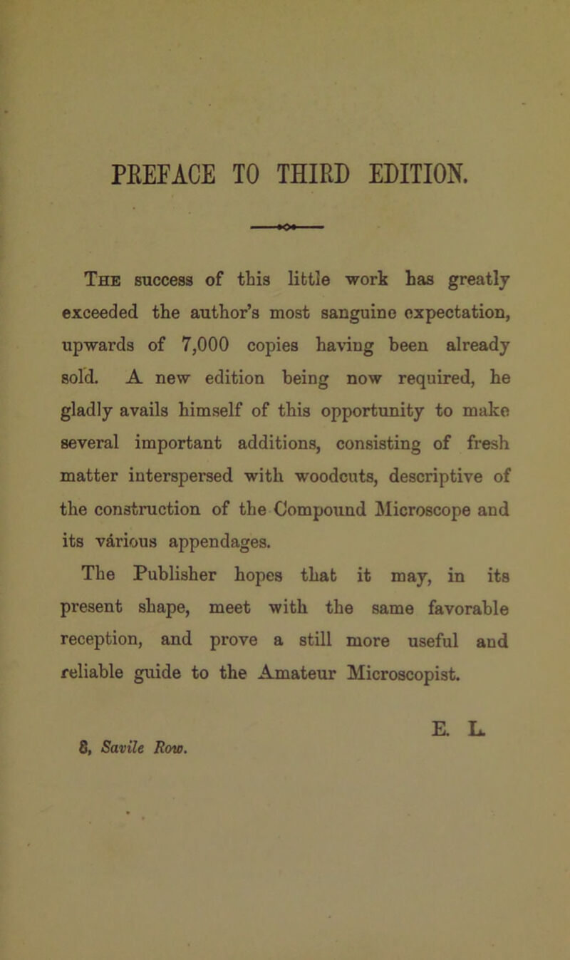 PREFACE TO THIRD EDITION. The success of this little work has greatly exceeded the author’s most sanguine expectation, upwards of 7,000 copies having been already sold. A new edition being now required, he gladly avails himself of this opportunity to make several important additions, consisting of fresh matter interspersed with woodcuts, descriptive of the construction of the Compound Microscope and its various appendages. The Publisher hopes that it may, in its present shape, meet with the same favorable reception, and prove a still more useful and reliable guide to the Amateur Microscopist. 8, Savile Row. E. L.