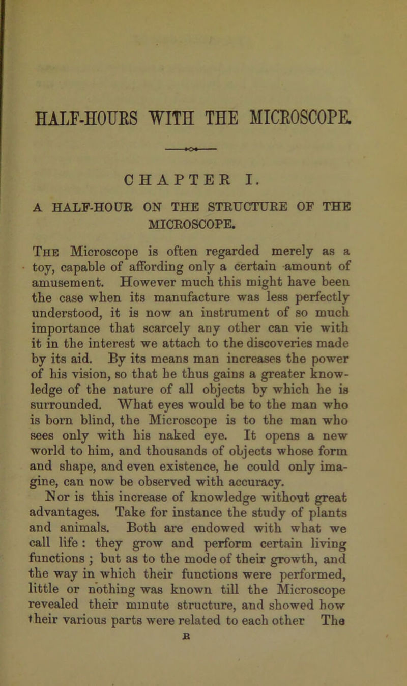 HALF-HOURS WITH THE MICROSCOPE. CHAPTER I. A HALF-HOUR ON THE STRUCTURE OF THE MICROSCOPE. The Microscope is often regarded merely as a toy, capable of affording only a certain amount of amusement. However much this might have been the case when its manufacture was less perfectly understood, it is now an instrument of so much importance that scarcely any other can vie with it in the interest we attach to the discoveries made by its aid. By its means man increases the power of his vision, so that he thus gains a greater know- ledge of the nature of all objects by which he is surrounded. What eyes would be to the man who is born blind, the Microscope is to the man who sees only with his naked eye. It opens a new world to him, and thousands of objects whose form and shape, and even existence, he could only ima- gine, can now be observed with accuracy. Nor is this increase of knowledge without great advantages. Take for instance the study of plants and animals. Both are endowed with what we call life: they grow and perform certain living functions ; but as to the mode of their growth, and the way in which their functions were performed, little or nothing was known till the Microscope revealed their minute structure, and showed how t heir various parts were related to each other The B