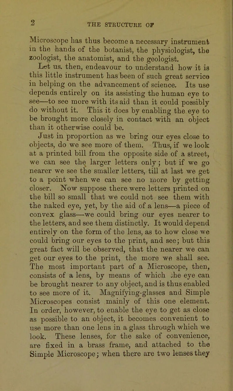 THE STRUCTURE OP Microscope lias thus become a necessary instrument in the hands of the botanist, the physiologist, the zoologist, the anatomist, and the geologist. Let us. then, endeavour to understand how it is this little instrument has been of such great service in helping on the advancement of science. Its use depends entirely on its assisting the human eye to see—to see more with its aid than it could possibly do without it. This it does by enabling the eye to be brought more closely in contact with an object than it otherwise could be. Just in proportion as we bring our eyes close to objects, do we see more of them. Thus, if we look at a printed bill from the opposite side of a street, we can see the larger letters only; but if we go nearer we see the smaller letters, till at last we get to a point when we can see no more by getting closer. Now suppose there were letters printed on the bill so small that we could not see them with the naked eye, yet, by the aid of a lens—a piece of convex glass—we could bring our eyes nearer to the letters, and see them distinctly. It would depend entirely on the form of the lens, as to how close we could bring our eyes to the print, and see; but this great fact will be observed, that the nearer we can get our eyes to the print, the more we shall see. The most important part of a Microscope, then, consists of a lens, by means of which jhe eye can be brought nearer to any object, and is thus enabled to see more of it. Magnifying-glasses and Simple Microscopes consist mainly of this one element. In order, however, to enable the eye to get as close as possible to an object, it becomes convenient to use more than one lens in a glass through which we look. These lenses, for the sake of convenience, are fixed in a brass frame, and attached to the Simple Microscope; when there are two lenses they