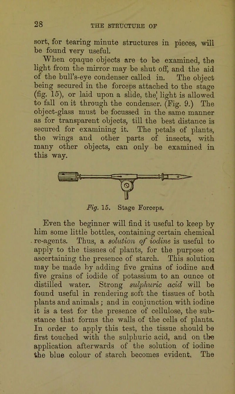 sort, for tearing minute structures in pieces, will be found very useful. When opaque objects are to be examined, the light from the mirror may be shut off, and the aid of the bull’s-eye condenser called in. The object being secured in the forceps attached to the stage (fig. 15), or laid upon a slide, the| light is allowed to fall on it through the condenser. (Fig. 9.) The object-glass must be focussed in the same manner as for transparent objects, till the best distance is secured for examining it. The petals of plants, the wings and other parts of insects, with many other objects, can only be examined in this way. Fig. 15. Stage Forceps. Even the beginner will find it useful to keep by him some little bottles, containing cei’tain chemical re-agents. Thus, a solution of iodine, is useful to apply to the tissues of plants, for the purpose ot ascertaining the presence of starch. This solution may be made by adding five grains of iodine and five grains of iodide of potassium to an ounce ot distilled water. Strong sulphuric acid will be found useful in rendering soft the tissues of both plants and animals; and in conjunction with iodine it is a test for the presence of cellulose, the sub- stance that forms the walls of the cells of plants. In order to apply this test, the tissue should be first touched with the sulphuric acid, and on the application afterwards of the solution of iodine the blue colour of starch becomes evident. The