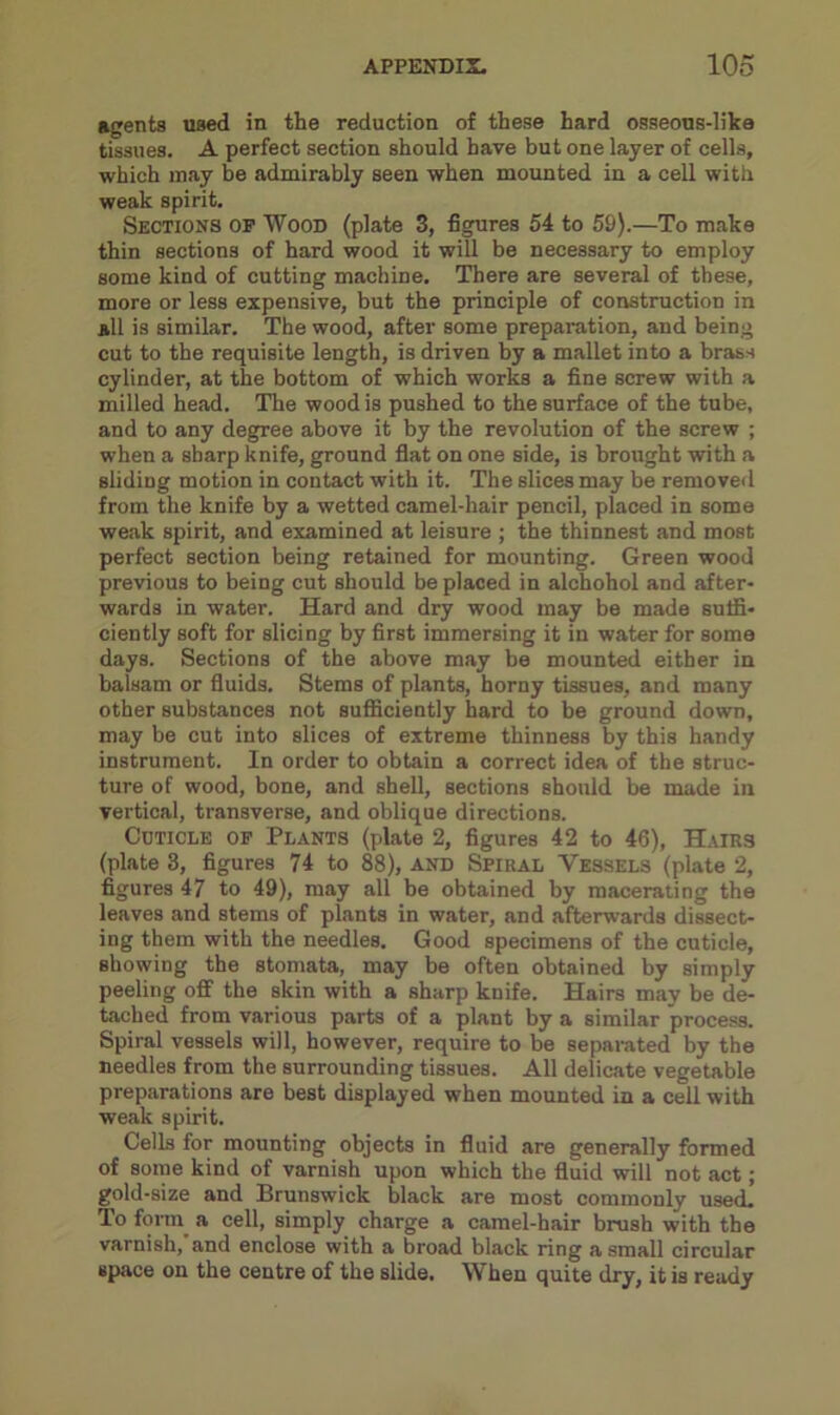 agents used in the reduction of these hard osseous-like tissues. A perfect section should have but one layer of cells, which may be admirably seen when mounted in a cell with weak spirit. Sections op Wood (plate 3, figures 54 to 59).—To make thin sections of hard wood it will be necessary to employ some kind of cutting machine. There are several of these, more or less expensive, but the principle of construction in all is similar. The wood, after some preparation, and being cut to the requisite length, is driven by a mallet into a brass cylinder, at the bottom of which works a fine screw with a milled head. The wood is pushed to the surface of the tube, and to any degree above it by the revolution of the screw ; when a sharp knife, ground flat on one side, is brought with a sliding motion in contact with it. The slices may be removed from the knife by a wetted camel-hair pencil, placed in some weak spirit, and examined at leisure ; the thinnest and most perfect section being retained for mounting. Green wood previous to being cut should be placed in alchohol and after- wards in water. Hard and dry wood may be made suffi- ciently soft for slicing by first immersing it in water for some days. Sections of the above may be mounted either in balsam or fluids. Stems of plants, horny tissues, and many other substances not sufficiently hard to be ground down, may be cut into slices of extreme thinness by this handy instrument. In order to obtain a correct idea of the struc- ture of wood, bone, and shell, sections should be made in vertical, transverse, and oblique directions. Cuticle op Plants (plate 2, figures 42 to 46), Hairs (plate 3, figures 74 to 88), and Spiral Vessels (plate 2, figures 47 to 49), may all be obtained by macerating the leaves and stems of plants in water, and afterwards dissect- ing them with the needles. Good specimens of the cuticle, showing the stomata, may be often obtained by simply peeling off the skin with a sharp knife. Hairs may be de- tached from various parts of a plant by a similar process. Spiral vessels will, however, require to be separated by the needles from the surrounding tissues. All delicate vegetable preparations are best displayed when mounted in a cell with weak spirit. Cells for mounting objects in fluid are generally formed of some kind of varnish upon which the fluid will not act; gold-size and Brunswick black are most commonly used. To form a cell, simply charge a camel-hair brush with the varnish, and enclose with a broad black ring a small circular space on the centre of the slide. When quite dry, it is ready