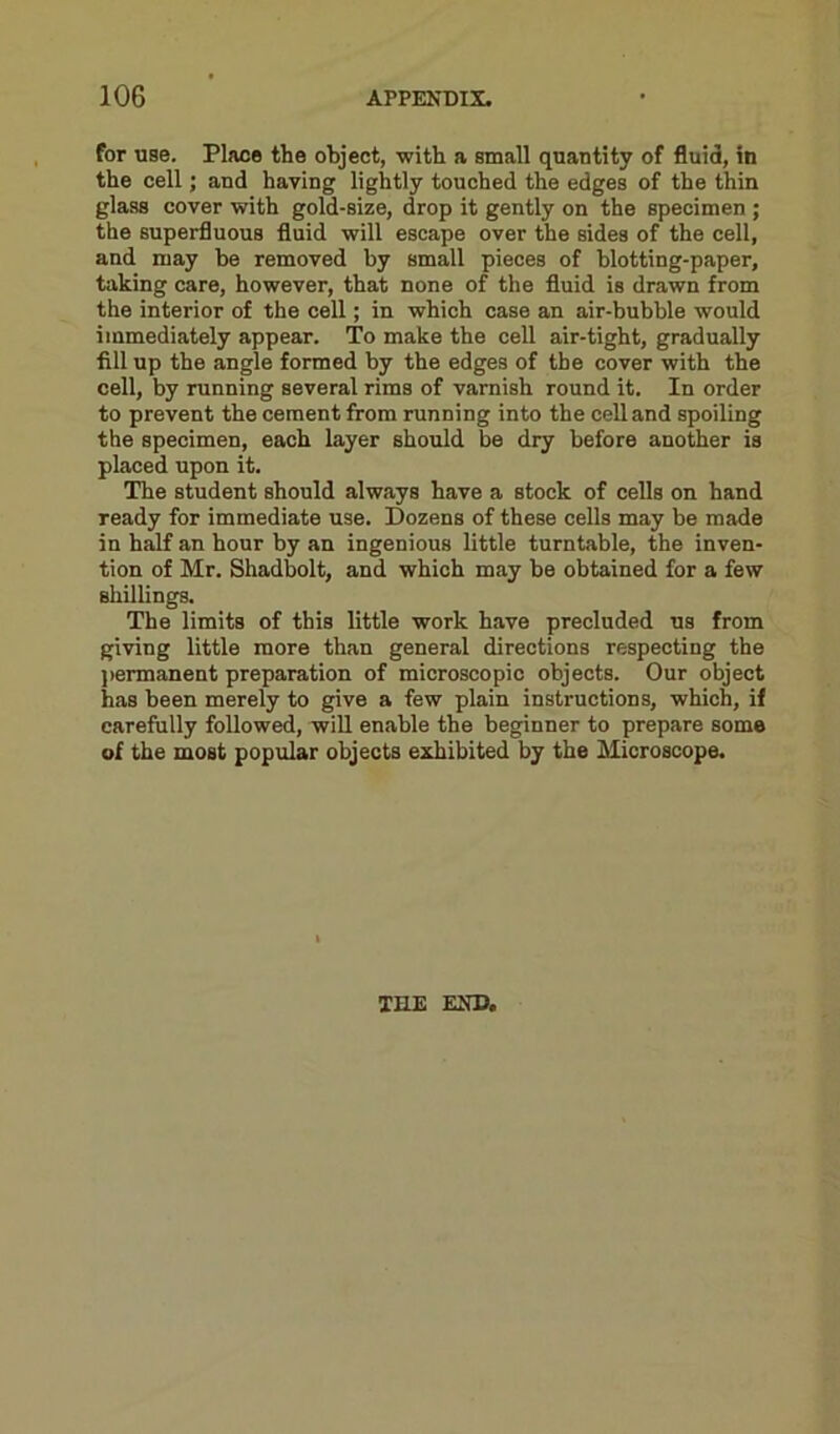 for use. Place the object, with a small quantity of fluid, in the cell; and haying lightly touched the edges of the thin glass cover with gold-size, drop it gently on the specimen ; the superfluous fluid will escape over the sides of the cell, and may be removed by small pieces of blotting-paper, taking care, however, that none of the fluid is drawn from the interior of the cell; in which case an air-bubble would immediately appear. To make the cell air-tight, gradually fill up the angle formed by the edges of the cover with the cell, by running several rims of varnish round it. In order to prevent the cement from running into the cell and spoiling the specimen, each layer should be dry before another is placed upon it. The student should always have a stock of cells on hand ready for immediate use. Dozens of these cells may be made in half an hour by an ingenious little turntable, the inven- tion of Mr. Shadbolt, and which may be obtained for a few shillings. The limits of this little work have precluded us from giving little more than general directions respecting the permanent preparation of microscopic objects. Our object has been merely to give a few plain instructions, which, if carefully followed, will enable the beginner to prepare some of the most popular objects exhibited by the Microscope. THE END.