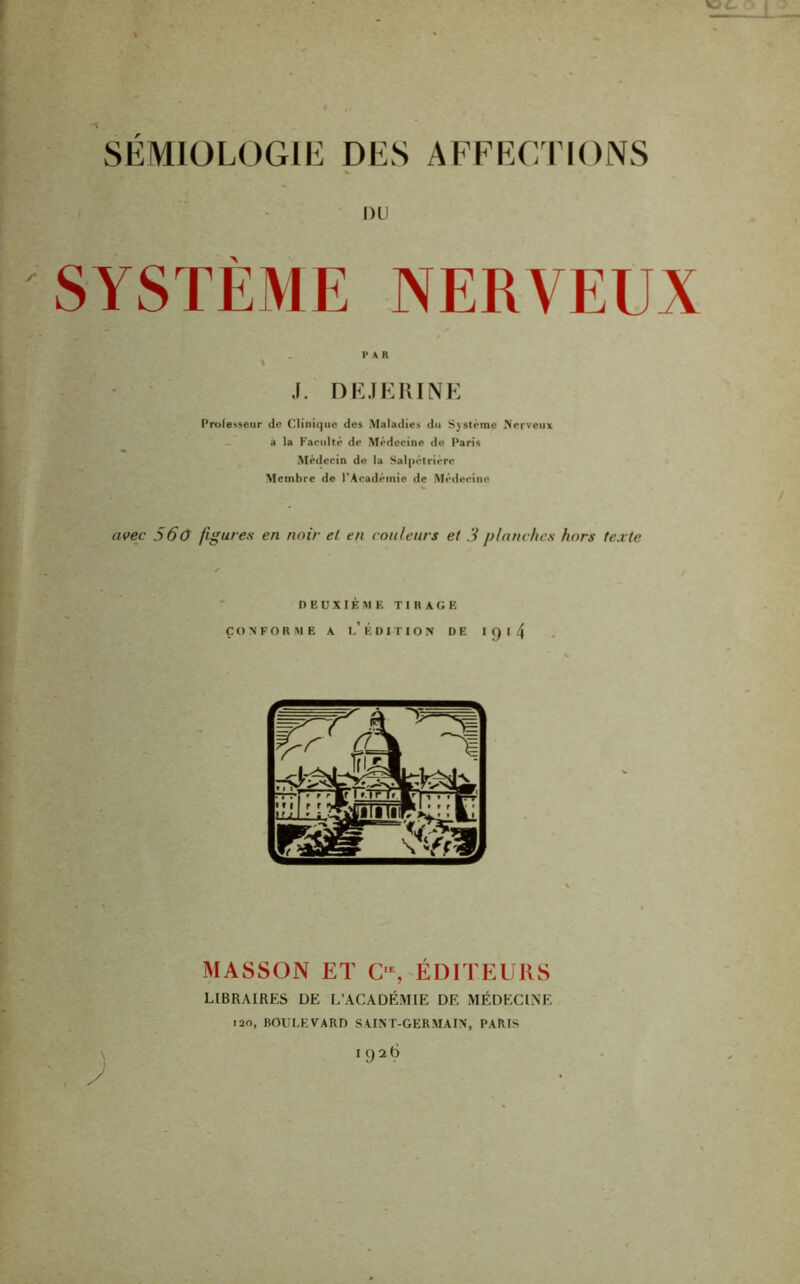 DU SYSTEME NERVEUX J. DEJERINE Professeur de Clinique des Maladies du Système Nerveux a la Faculté de Médecine de Paris Médecin de la Salpétrière Membre de l’Académie de Médecine avec 560 figures en noir et en couleurs et 3 planches hors texte DEUXIÈME T I H A G E CONFORME A l’ÉDITION DE I Q I 4 MASSON ET C>, ÉDITEURS LIBRAIRES DE L’ACADÉMIE DE MÉDECINE 120, BOULEVARD SAINT-GERMAIN, PARIS