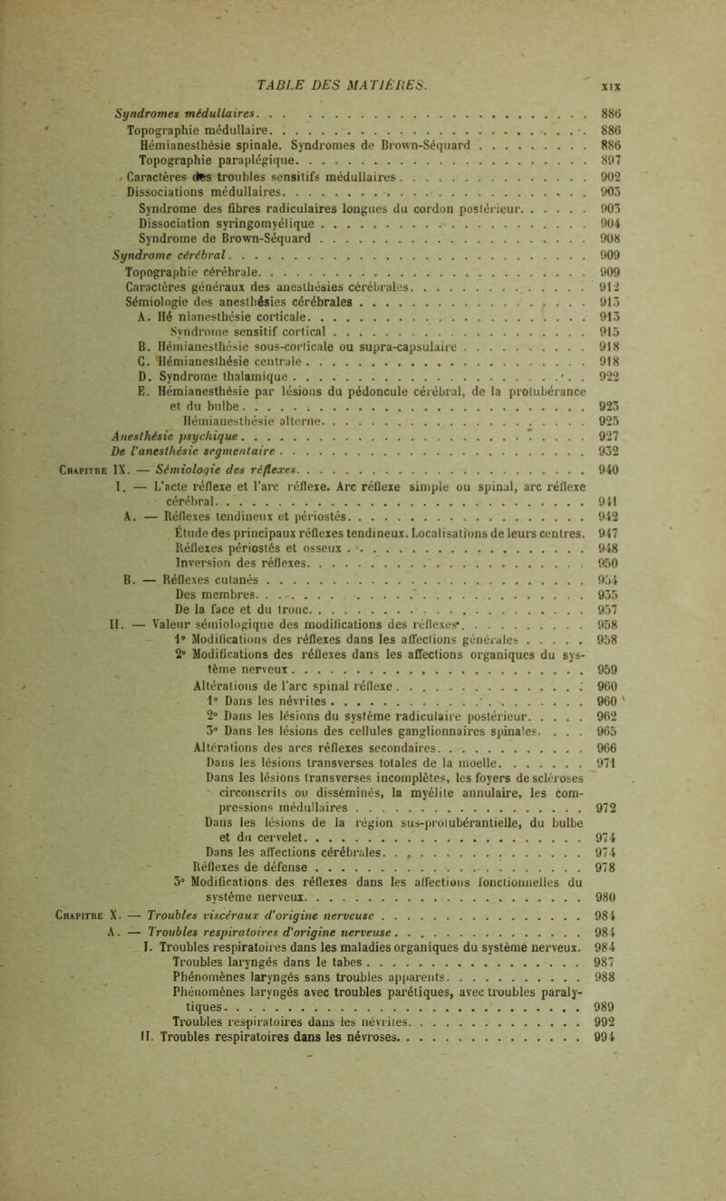 Syndromes médullaires 886 Topographie médullaire 88C Hémianesthésie spinale. Syndromes de Brown-Séquard 886 Topographie paraplégique 897 » Caractères des troubles sensitifs médullaires 992 Dissociations médullaires 905 Syndrome des fibres radiculaires longues du cordon postérieur 905 Dissociation syringomyélique 904 Syndrome de Brown-Séquard 908 Syndrome cérébral 909 Topographie cérébrale 909 Caractères généraux des anesthésies cérébrales 912 Sémiologie des anesthésies cérébrales 913 A. Hé nianesthésie corticale 913 Syndrome sensitif cortical 915 B. Hémianesthésie sous-corticale ou supra-capsulaire 918 C. 'Hémianesthésie centrale 918 D. Syndrome thalamique . 922 E. Hémianesthésie par lésions du pédoncule cérébral, de la protubérance et du bulbe 923 Hémianesthésie alterne 925 Anesthésie psychique 927 De T anesthésie segmentaire 932 Chapitre IX. — Sémiologie des réflexes 940 I. — L’acte réfiexe et l’arc réflexe. Arc rélleie simple ou spinal, arc réflexe cérébral 911 A. — Réflexes tendineux et périostés 942 Étude des principaux réfleies tendineux. Localisations de leurs centres. 947 Réflexes périostés et osseux 948 Inversion des réflexes * 950 B. — Réflexes cutanés 934 Des membres  935 De la face et du tronc 957 II. — Valeur sémiologique des modifications des réflexes1. 958 1» Modifications des réflexes dans les affections générales 958 2° Modifications des réflexes dans les affections organiques du sys- tème nerveux 959 Altérations de l’arc spinal réfleie ; 960 1° Dans les névrites 960 ' 2° Dans les lésions du système radiculaire postérieur 962 3° Dans les lésions des cellules ganglionnaires spinales. . . . 965 Altérations des arcs réflexes secondaires 966 Dans les lésions transverses totales de la moelle 971 Dans les lésions transverses incomplètes, les foyers de scléroses ■ circonscrits ou disséminés, la myélite annulaire, les com- pressions médullaires 972 Dans les lésions de la région sus-protubérantielle, du bulbe et du cervelet 974 Dans les affections cérébrales. . , 974 Réflexes de défense 978 3° Modifications des réflexes dans les affections fonctionnelles du système nerveux 980 Chapitre X. — Troubles viscéraux d'origine nerveuse 984 A. — Troubles respiratoires d’origine nerveuse . . 98 4 I. Troubles respiratoires dans les maladies organiques du système nerveux. 984 Troubles laryngés dans le tabes 987 Phénomènes laryngés sans troubles apparents 988 Phénomènes laryngés avec troubles parétiques, avec troubles paraly- tiques 989 Troubles respiratoires dans les névrites 992 II. Troubles respiratoires dans les névroses 994